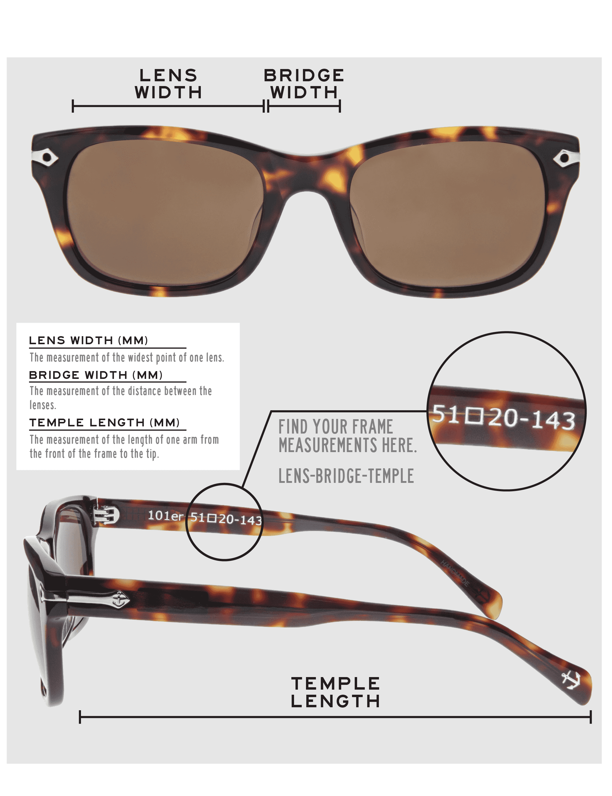 Lens Width: the measurement (in mm) of the widest point of one lens. Bridge Width: the measurement (in mm) of the distance between lenses. Temple Length: the measurement of the length of one arm from the front of the frame to the tip. Measurements are found on the inside of one of the arms in a lens-bridge-temple pattern.