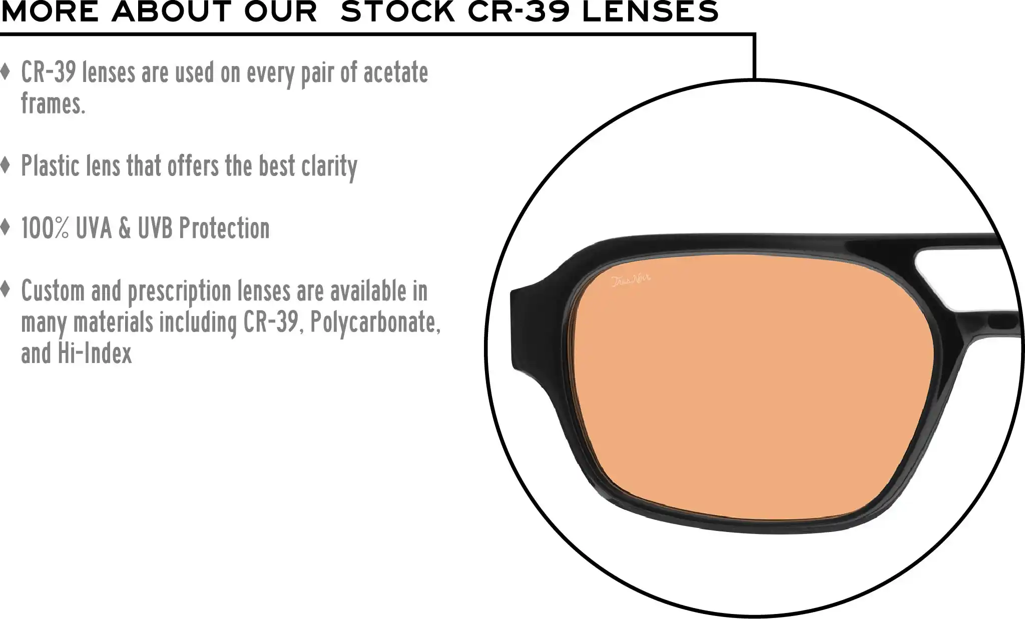 More about our stock cr-39 lenses: CR-39 lenses are used on every pair of acetate frames. Best plastic for clarity. 100% UVA & UVB protection. Shatterproof plastic. Custom and prescription lenses are available in many materials including CR-39, Polycarbonate, and Hi-Index.