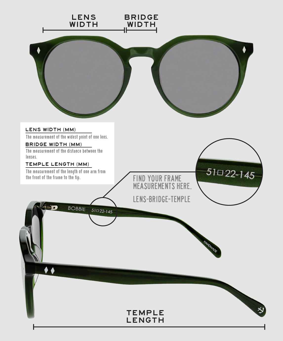 Lens Width: the measurement (in mm) of the widest point of one lens. Bridge Width: the measurement (in mm) of the distance between lenses. Temple Length: the measurement of the length of one arm from the front of the frame to the tip. Measurements are found on the inside of one of the arms in a lens-bridge-temple pattern.