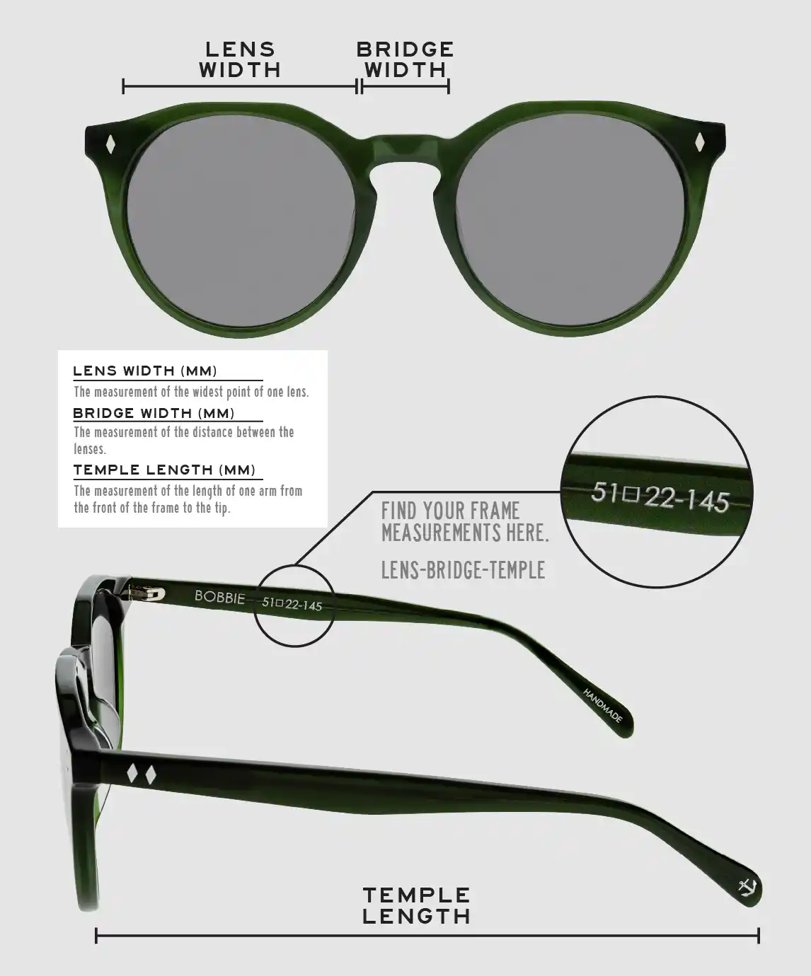 Lens Width: the measurement (in mm) of the widest point of one lens. Bridge Width: the measurement (in mm) of the distance between lenses. Temple Length: the measurement of the length of one arm from the front of the frame to the tip. Measurements are found on the inside of one of the arms in a lens-bridge-temple pattern.