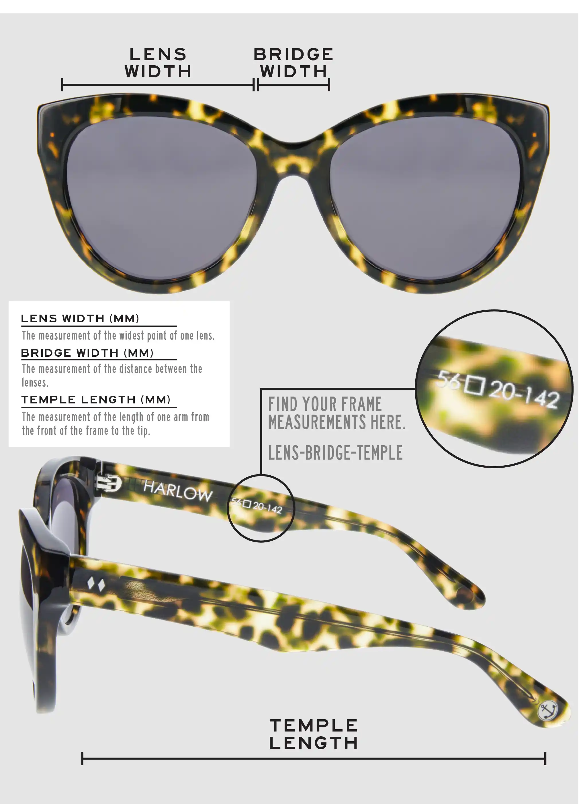 Lens Width: the measurement (in mm) of the widest point of one lens. Bridge Width: the measurement (in mm) of the distance between lenses. Temple Length: the measurement of the length of one arm from the front of the frame to the tip. Measurements are found on the inside of one of the arms in a lens-bridge-temple pattern.