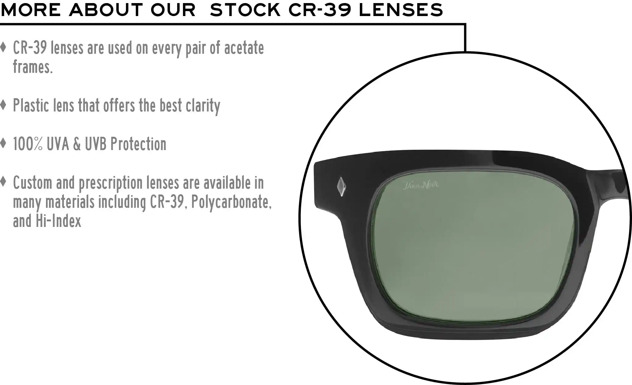 More about our stock cr-39 lenses: CR-39 lenses are used on every pair of acetate frames. Best plastic for clarity. 100% UVA & UVB protection. Shatterproof plastic. Custom and prescription lenses are available in many materials including CR-39, Polycarbonate, and Hi-Index.