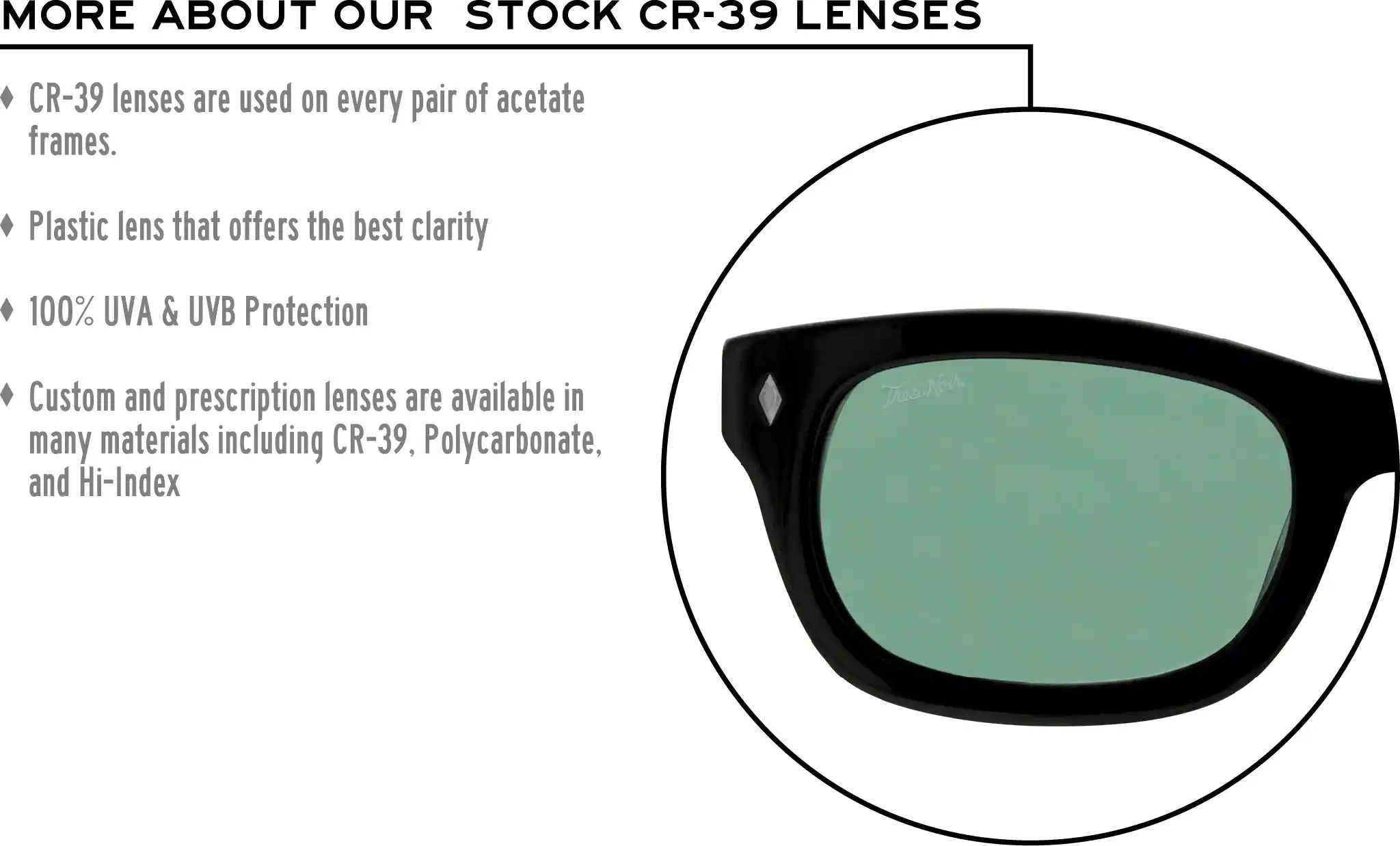 More about our stock cr-39 lenses: CR-39 lenses are used on every pair of acetate frames. Best plastic for clarity. 100% UVA & UVB protection. Shatterproof plastic. Custom and prescription lenses are available in many materials including CR-39, Polycarbonate, and Hi-Index.