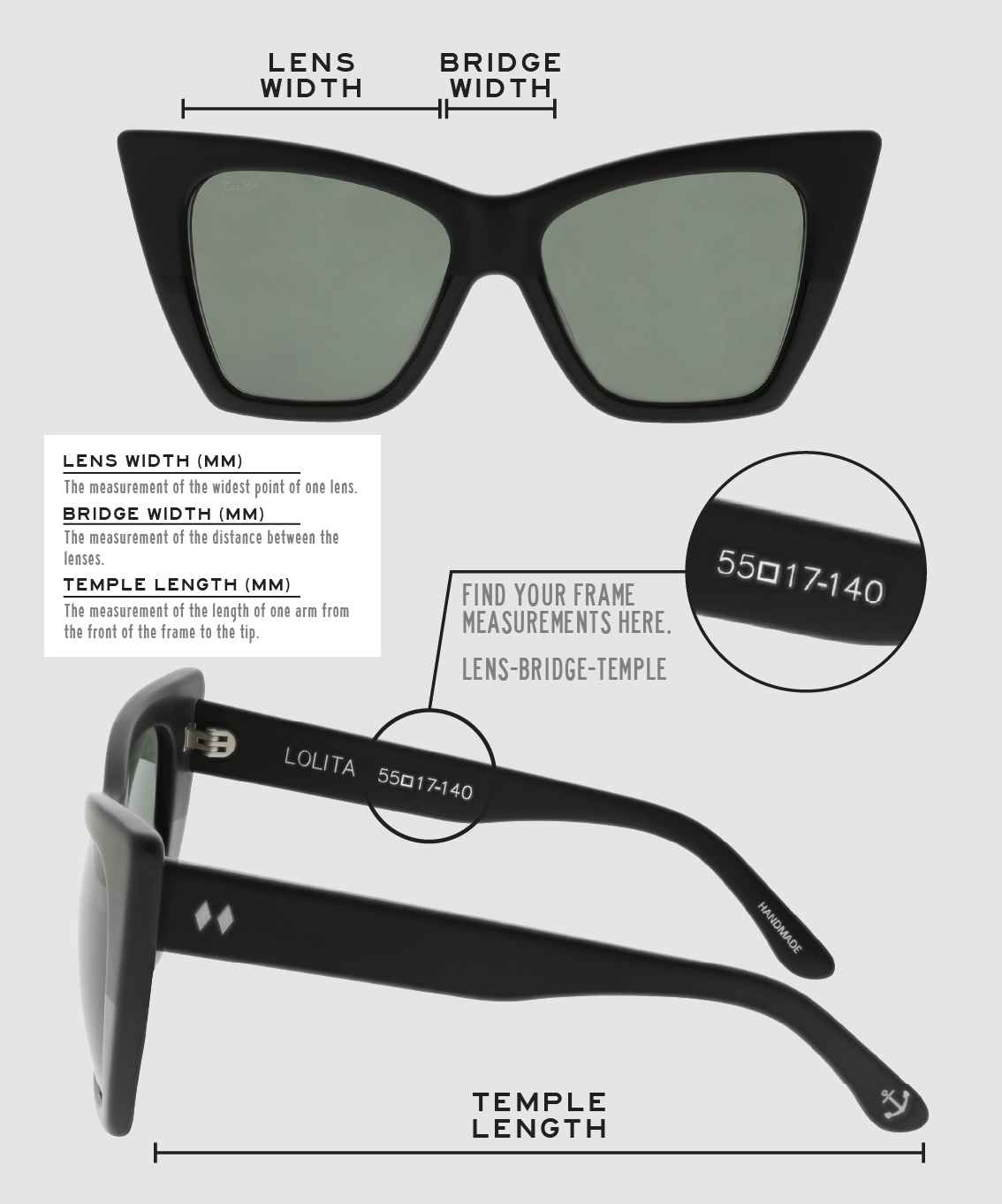 Lens Width: the measurement (in mm) of the widest point of one lens. Bridge Width: the measurement (in mm) of the distance between lenses. Temple Length: the measurement of the length of one arm from the front of the frame to the tip. Measurements are found on the inside of one of the arms in a lens-bridge-temple pattern.