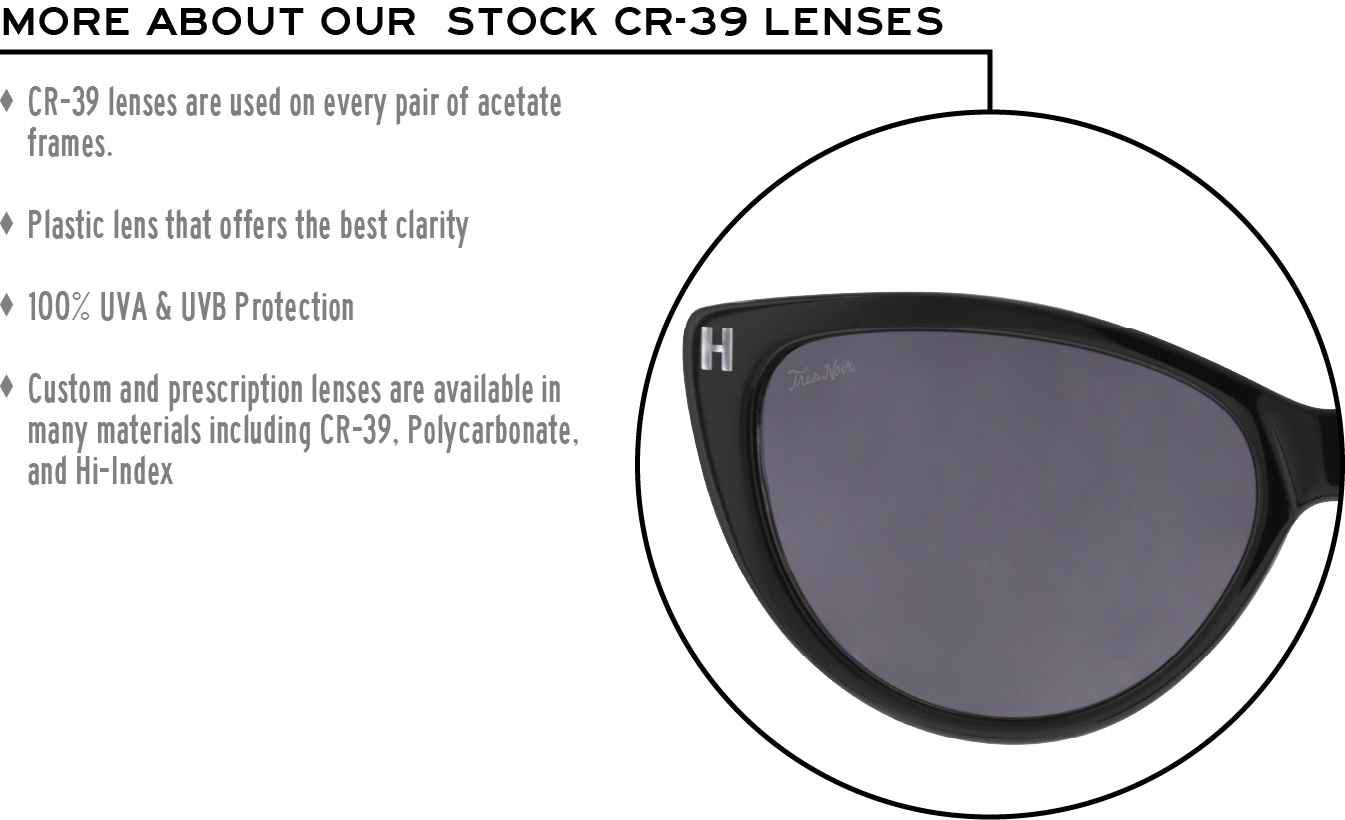 More about our stock cr-39 lenses: CR-39 lenses are used on every pair of acetate frames. Best plastic for clarity. 100% UVA & UVB protection. Shatterproof plastic. Custom and prescription lenses are available in many materials including CR-39, Polycarbonate, and Hi-Index.