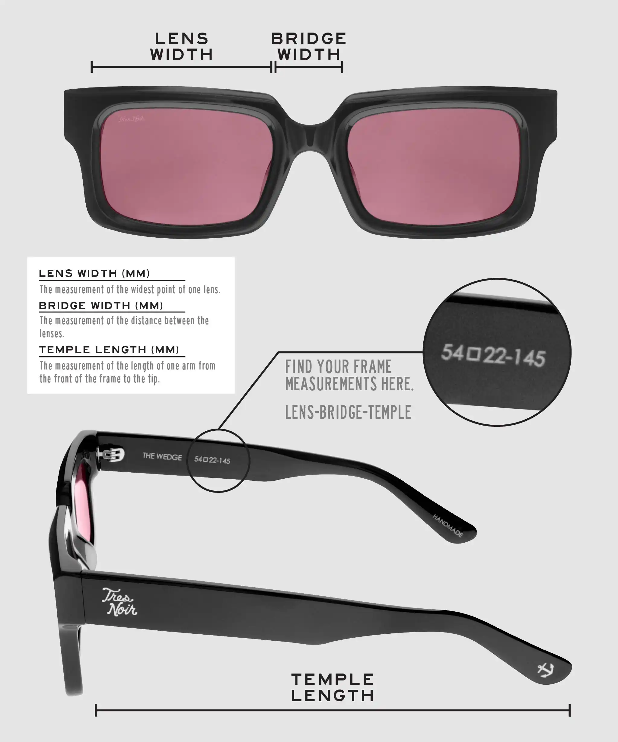 Lens Width: the measurement (in mm) of the widest point of one lens. Bridge Width: the measurement (in mm) of the distance between lenses. Temple Length: the measurement of the length of one arm from the front of the frame to the tip. Measurements are found on the inside of one of the arms in a lens-bridge-temple pattern.