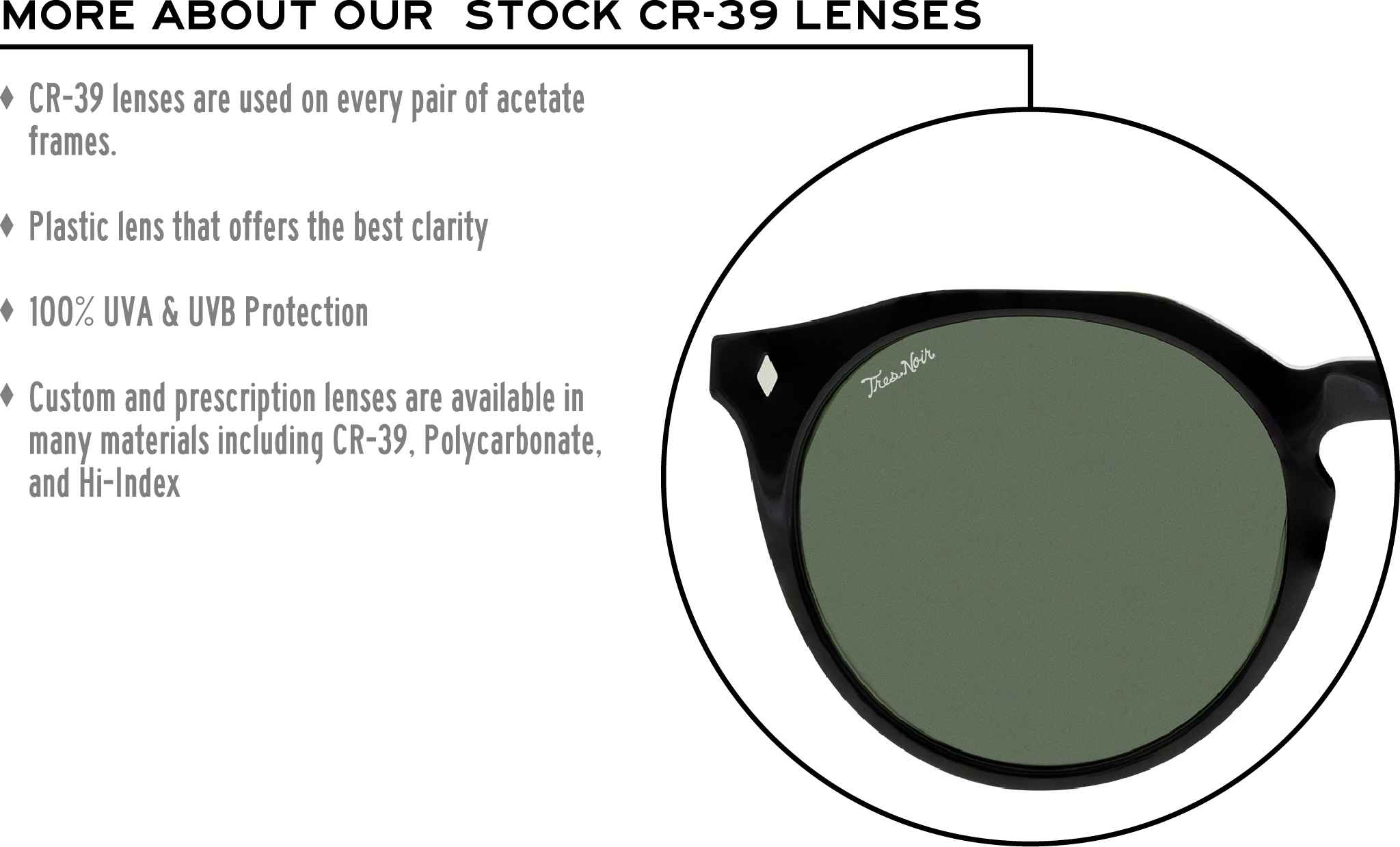 More about our stock cr-39 lenses: CR-39 lenses are used on every pair of acetate frames. Best plastic for clarity. 100% UVA & UVB protection. Shatterproof plastic. Custom and prescription lenses are available in many materials including CR-39, Polycarbonate, and Hi-Index.