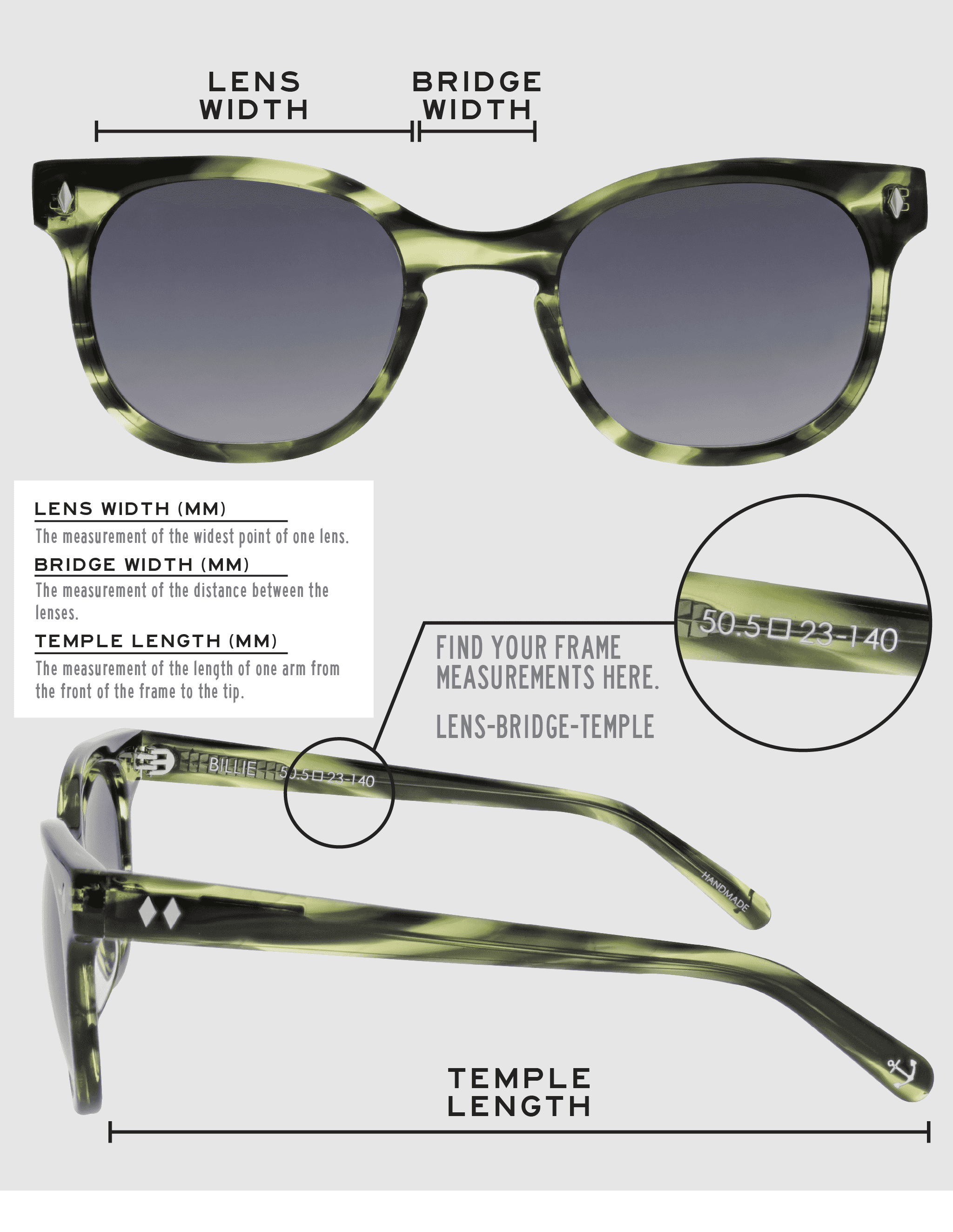 Lens Width: the measurement (in mm) of the widest point of one lens. Bridge Width: the measurement (in mm) of the distance between lenses. Temple Length: the measurement of the length of one arm from the front of the frame to the tip. Measurements are found on the inside of one of the arms in a lens-bridge-temple pattern.