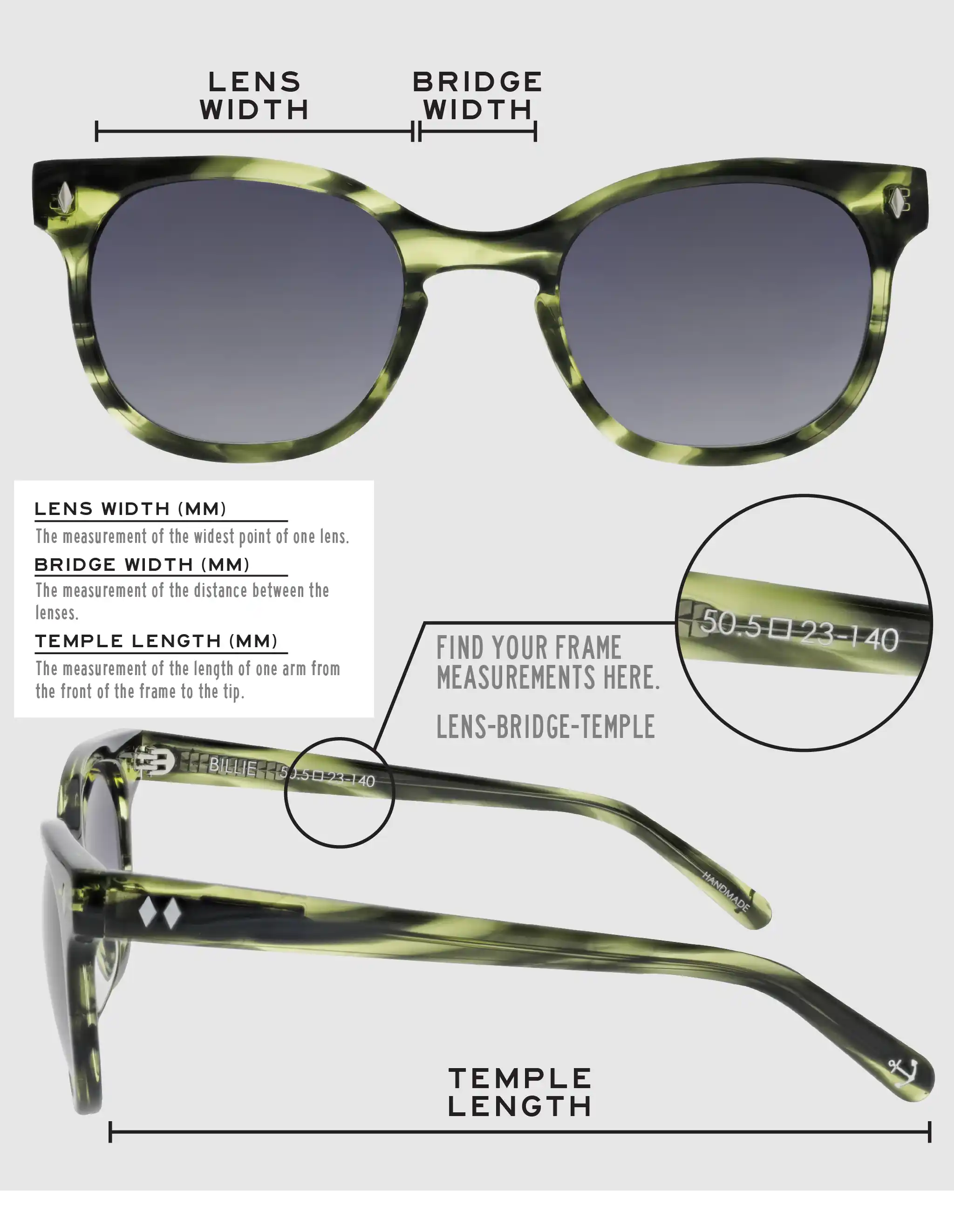 Lens Width: the measurement (in mm) of the widest point of one lens. Bridge Width: the measurement (in mm) of the distance between lenses. Temple Length: the measurement of the length of one arm from the front of the frame to the tip. Measurements are found on the inside of one of the arms in a lens-bridge-temple pattern.