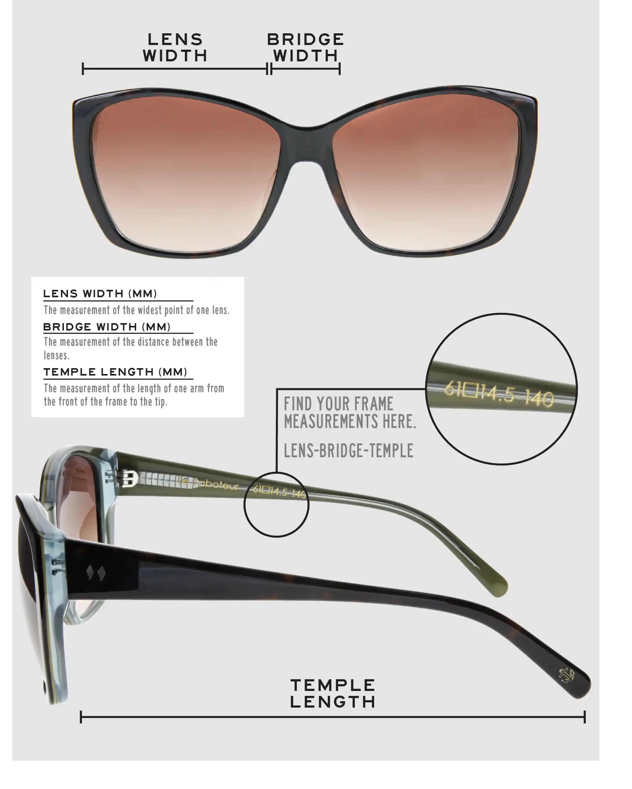 Lens Width: the measurement (in mm) of the widest point of one lens. Bridge Width: the measurement (in mm) of the distance between lenses. Temple Length: the measurement of the length of one arm from the front of the frame to the tip. Measurements are found on the inside of one of the arms in a lens-bridge-temple pattern.