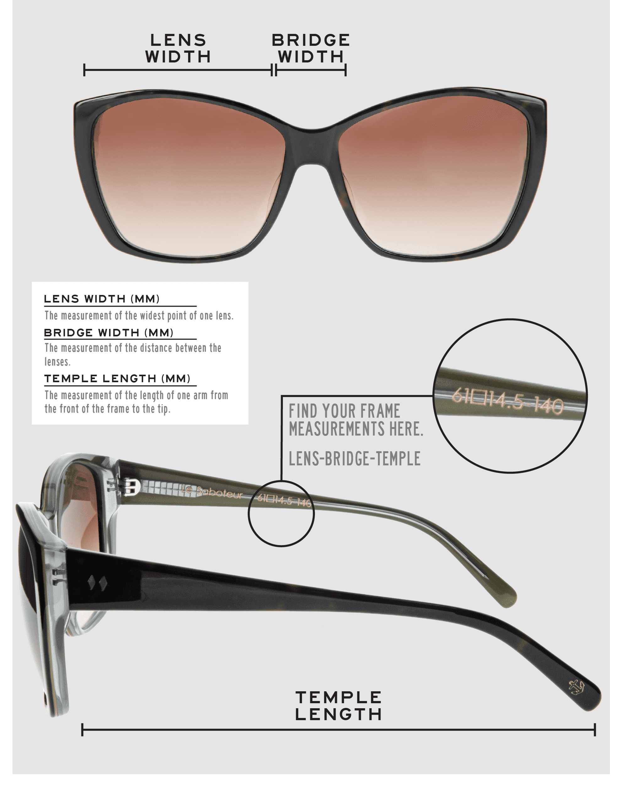 Lens Width: the measurement (in mm) of the widest point of one lens. Bridge Width: the measurement (in mm) of the distance between lenses. Temple Length: the measurement of the length of one arm from the front of the frame to the tip. Measurements are found on the inside of one of the arms in a lens-bridge-temple pattern.