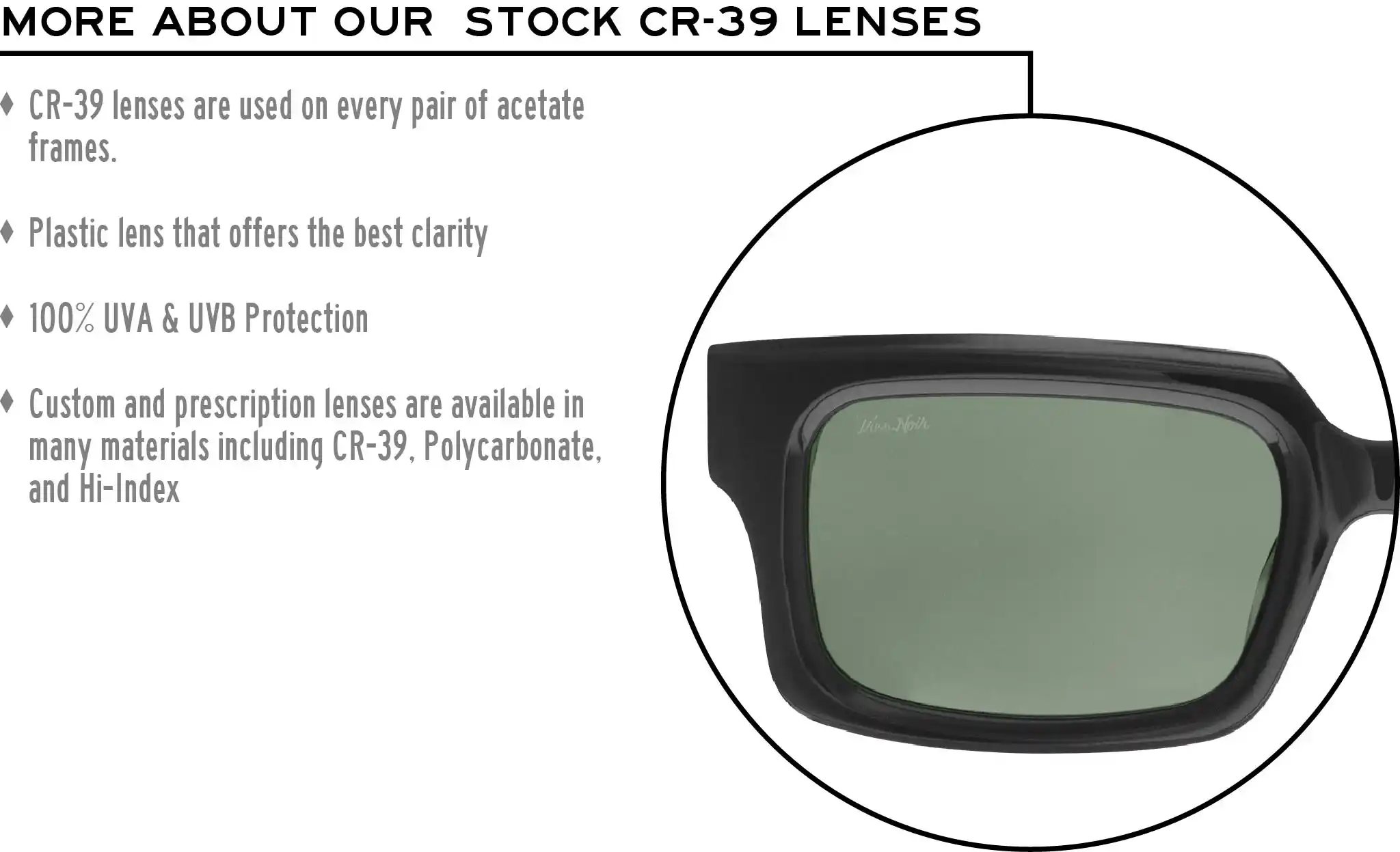 More about our stock cr-39 lenses: CR-39 lenses are used on every pair of acetate frames. Best plastic for clarity. 100% UVA & UVB protection. Shatterproof plastic. Custom and prescription lenses are available in many materials including CR-39, Polycarbonate, and Hi-Index.