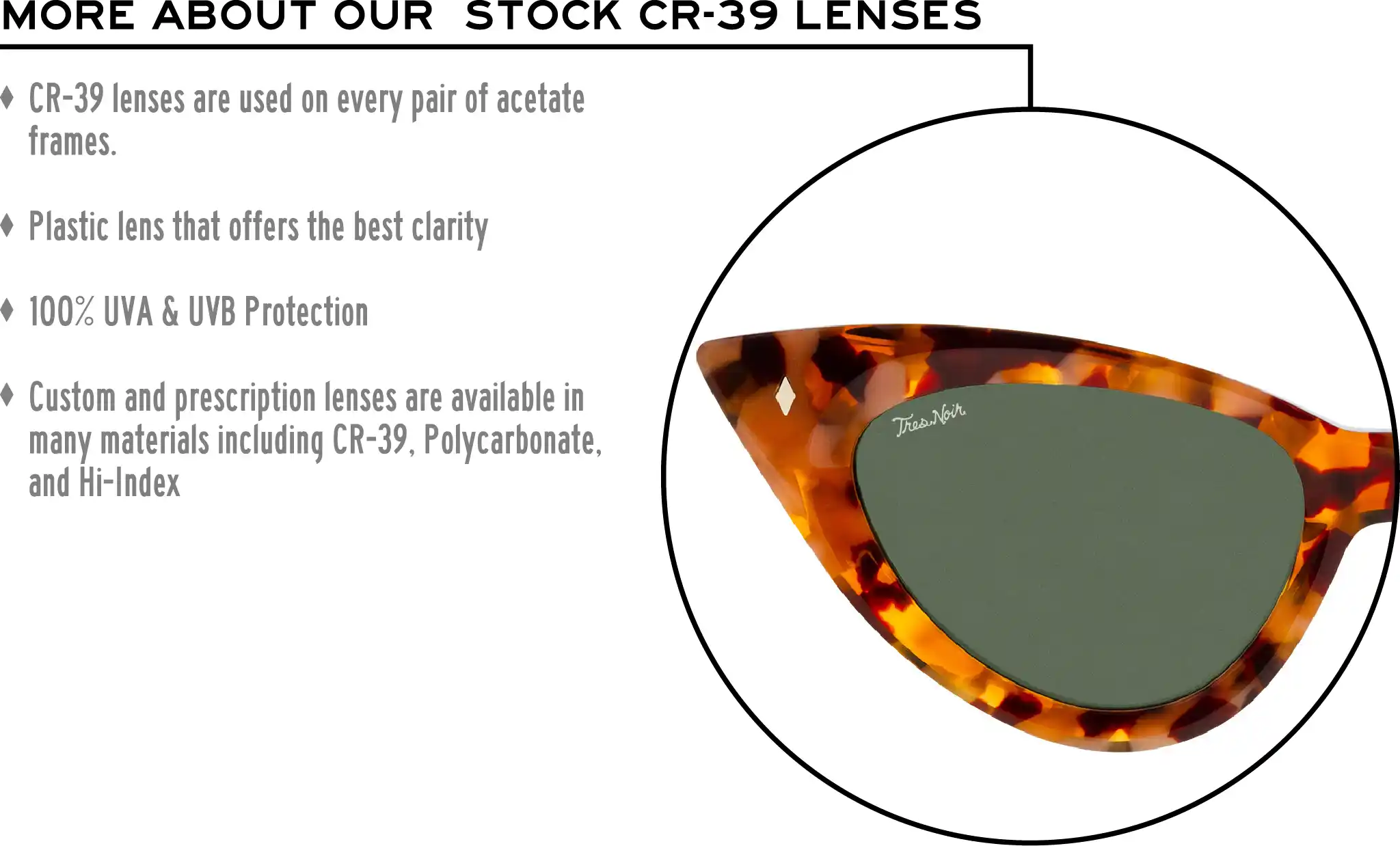 More about our stock cr-39 lenses: CR-39 lenses are used on every pair of acetate frames. Best plastic for clarity. 100% UVA & UVB protection. Shatterproof plastic. Custom and prescription lenses are available in many materials including CR-39, Polycarbonate, and Hi-Index.