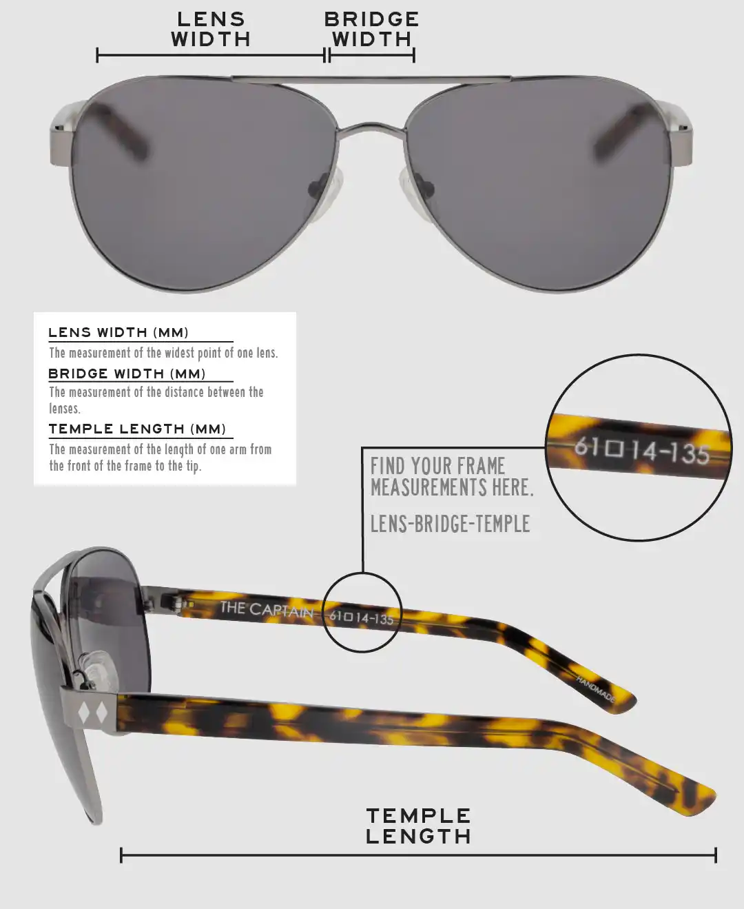 Lens Width: the measurement (in mm) of the widest point of one lens. Bridge Width: the measurement (in mm) of the distance between lenses. Temple Length: the measurement of the length of one arm from the front of the frame to the tip. Measurements are found on the inside of one of the arms in a lens-bridge-temple pattern.