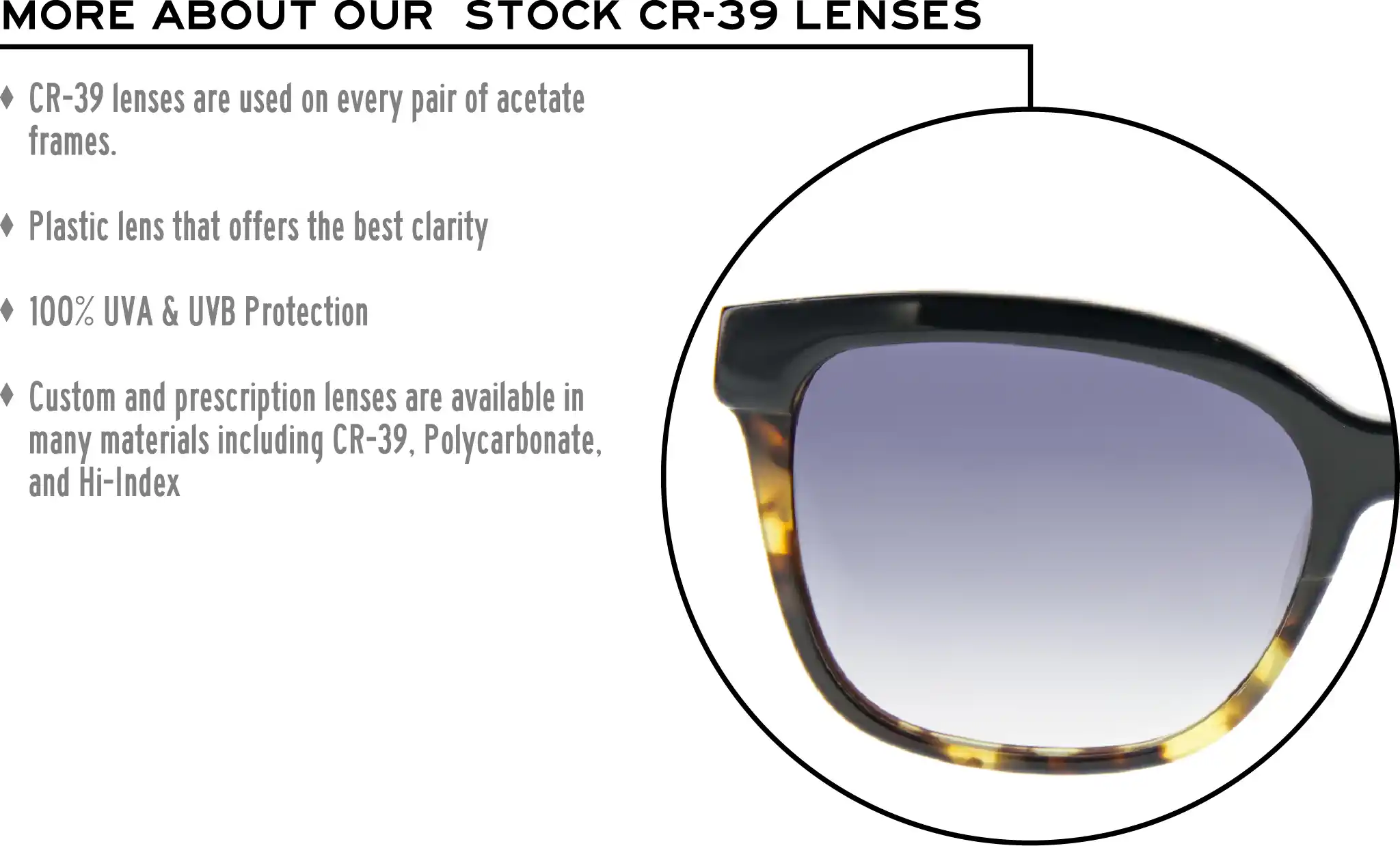 More about our stock cr-39 lenses: CR-39 lenses are used on every pair of acetate frames. Best plastic for clarity. 100% UVA & UVB protection. Shatterproof plastic. Custom and prescription lenses are available in many materials including CR-39, Polycarbonate, and Hi-Index.