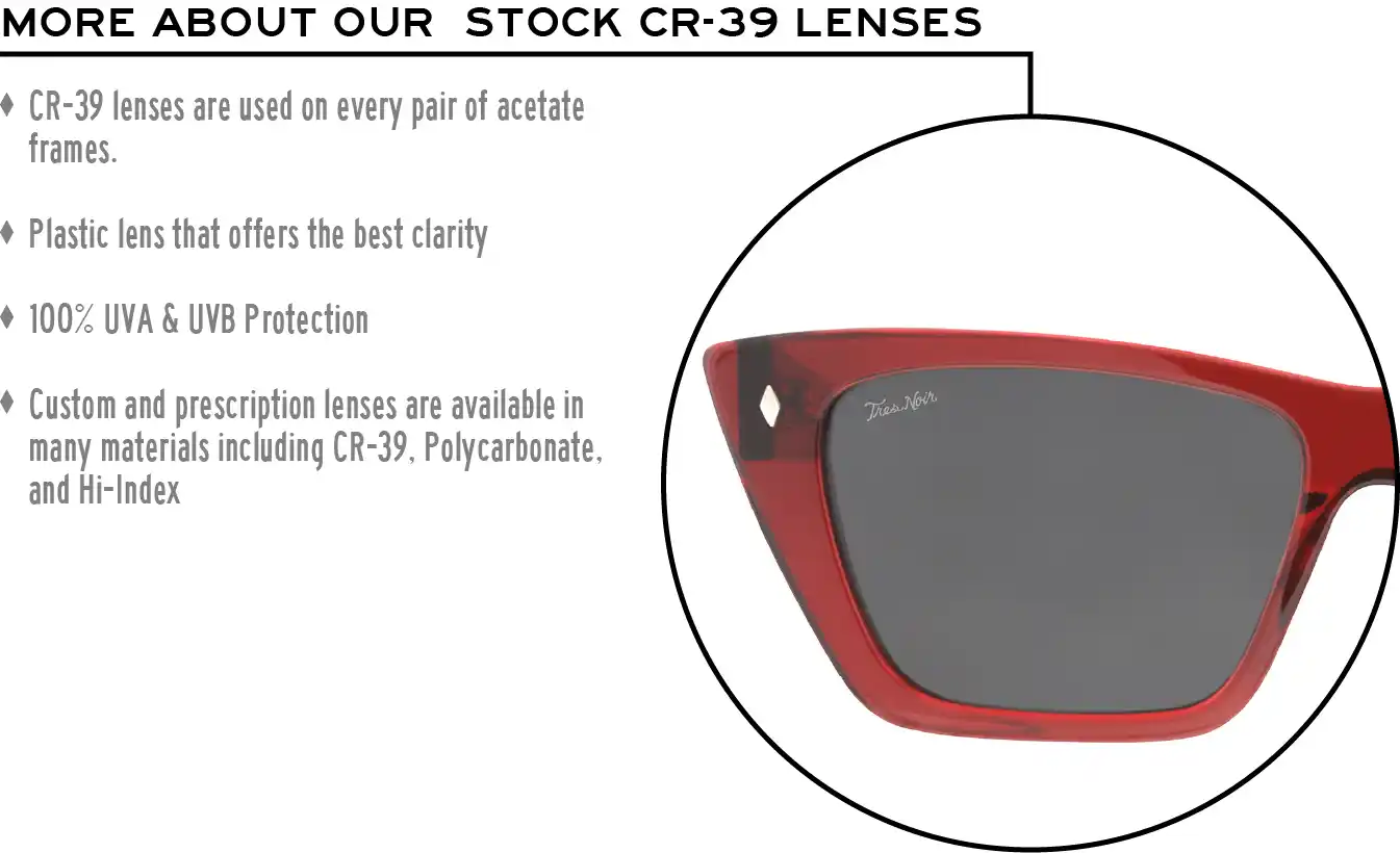 More about our stock cr-39 lenses: CR-39 lenses are used on every pair of acetate frames. Best plastic for clarity. 100% UVA & UVB protection. Shatterproof plastic. Custom and prescription lenses are available in many materials including CR-39, Polycarbonate, and Hi-Index.