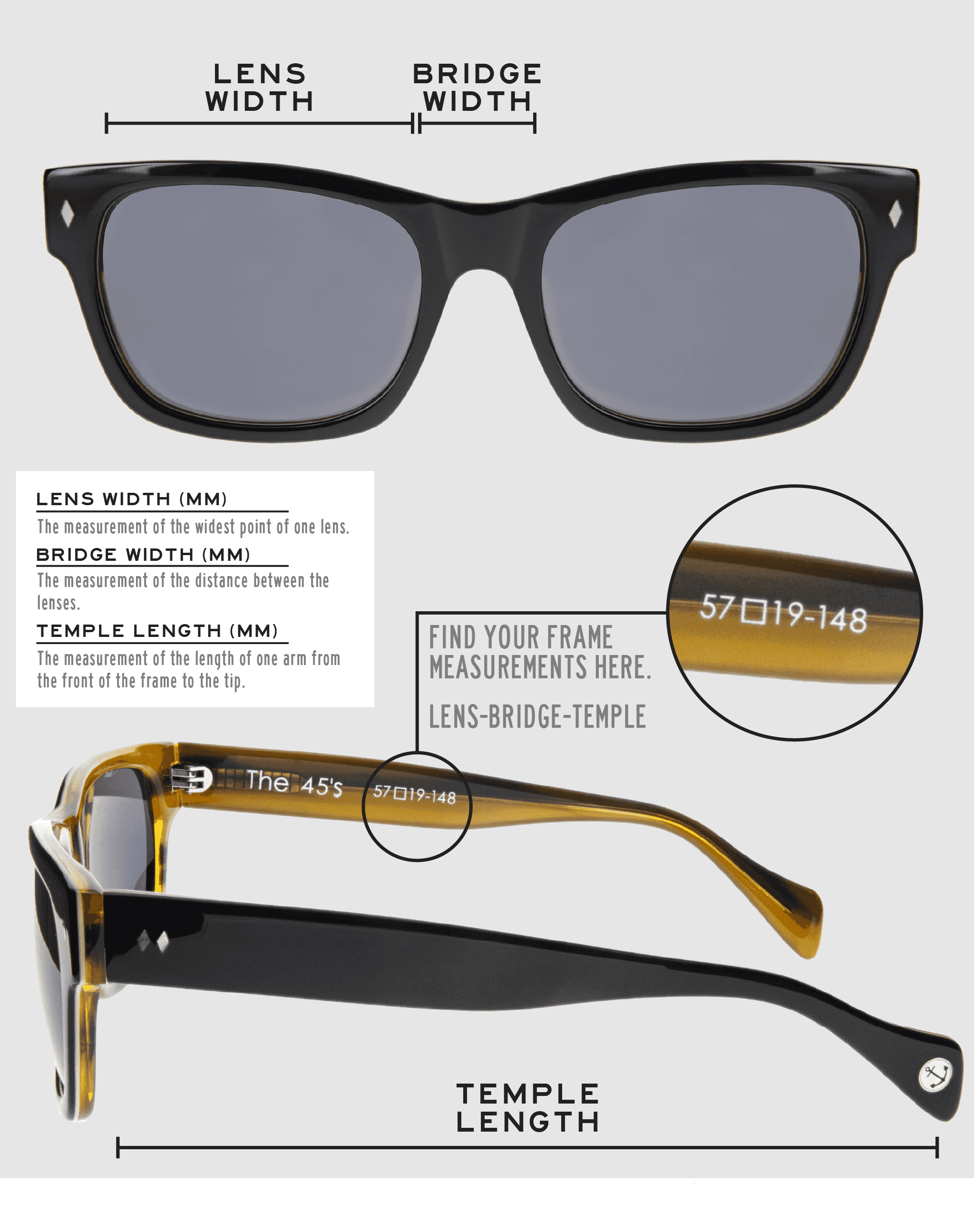 Lens Width: the measurement (in mm) of the widest point of one lens. Bridge Width: the measurement (in mm) of the distance between lenses. Temple Length: the measurement of the length of one arm from the front of the frame to the tip. Measurements are found on the inside of one of the arms in a lens-bridge-temple pattern.
