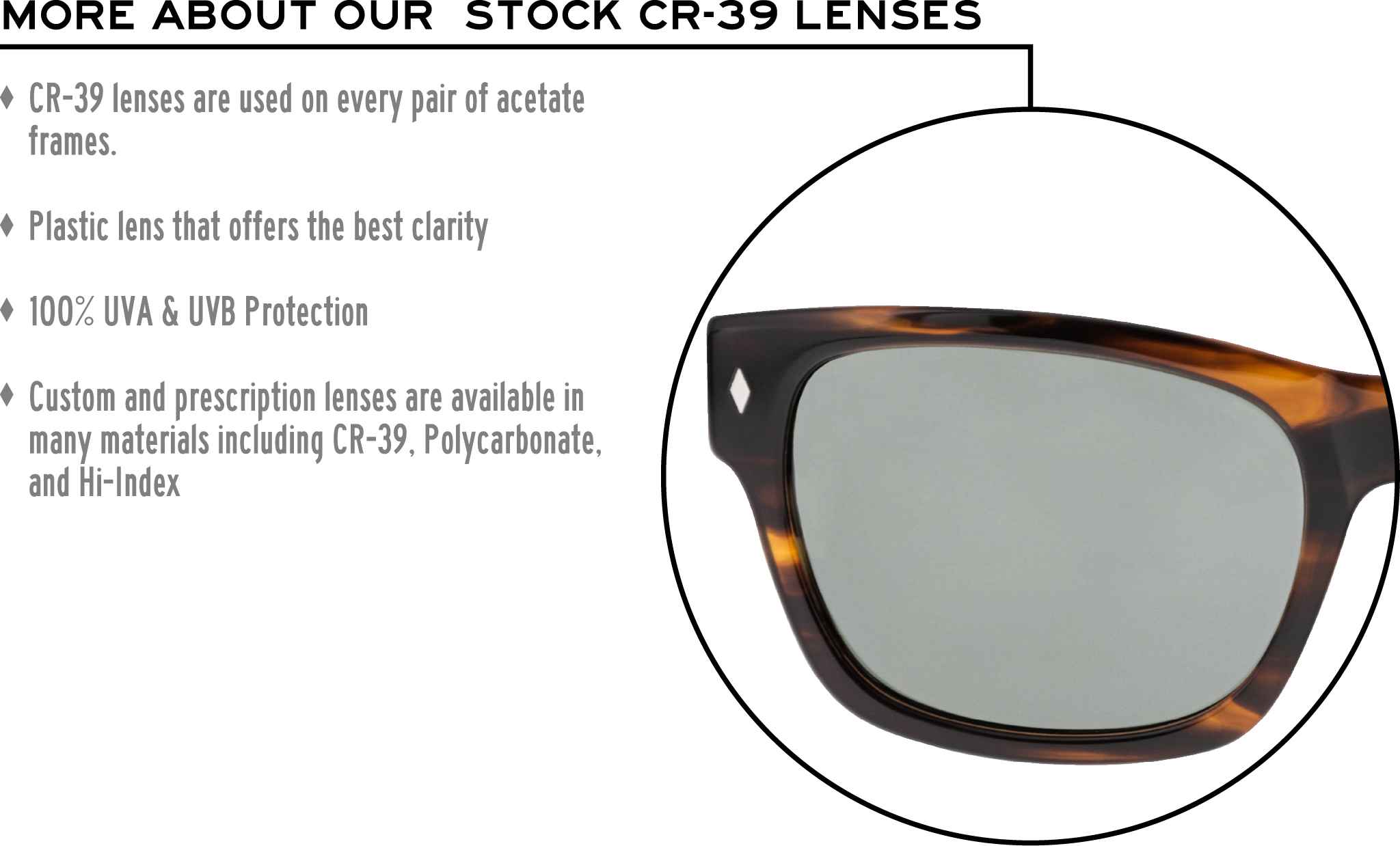 More about our stock cr-39 lenses: CR-39 lenses are used on every pair of acetate frames. Best plastic for clarity. 100% UVA & UVB protection. Shatterproof plastic. Custom and prescription lenses are available in many materials including CR-39, Polycarbonate, and Hi-Index.
