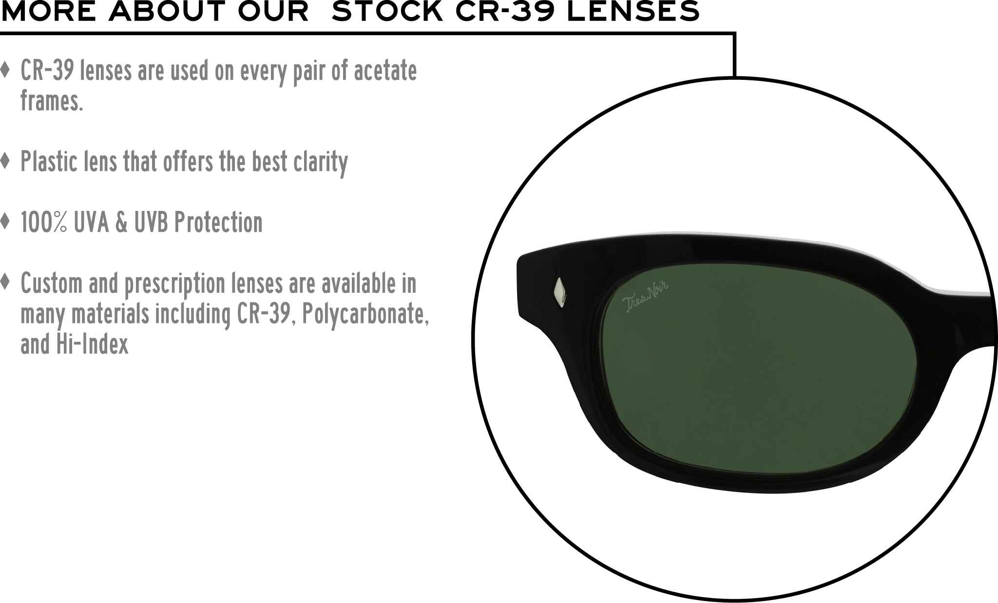 More about our stock cr-39 lenses: CR-39 lenses are used on every pair of acetate frames. Best plastic for clarity. 100% UVA & UVB protection. Shatterproof plastic. Custom and prescription lenses are available in many materials including CR-39, Polycarbonate, and Hi-Index.