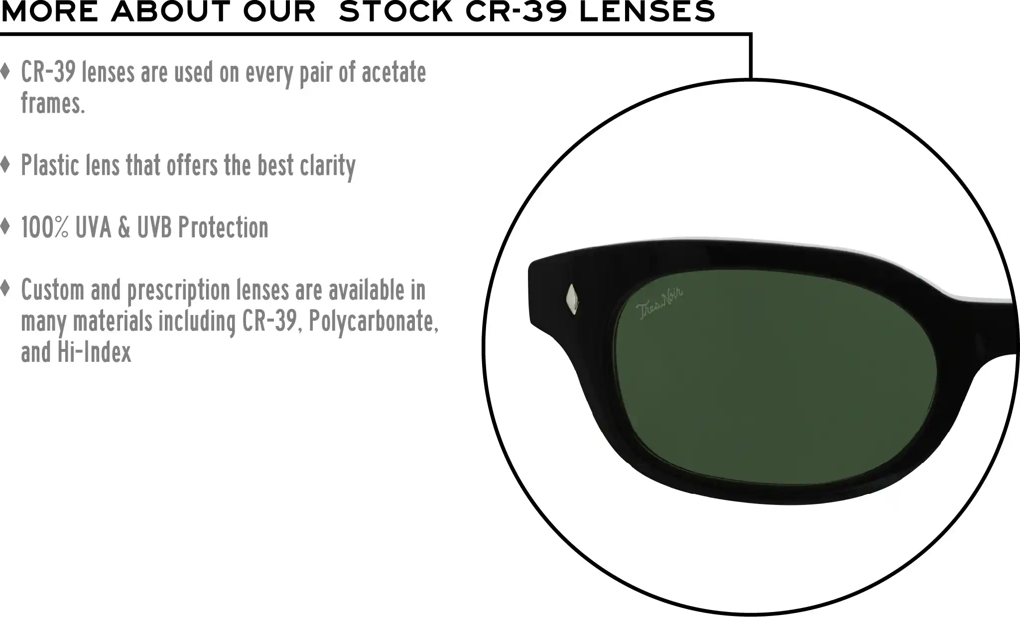 More about our stock cr-39 lenses: CR-39 lenses are used on every pair of acetate frames. Best plastic for clarity. 100% UVA & UVB protection. Shatterproof plastic. Custom and prescription lenses are available in many materials including CR-39, Polycarbonate, and Hi-Index.