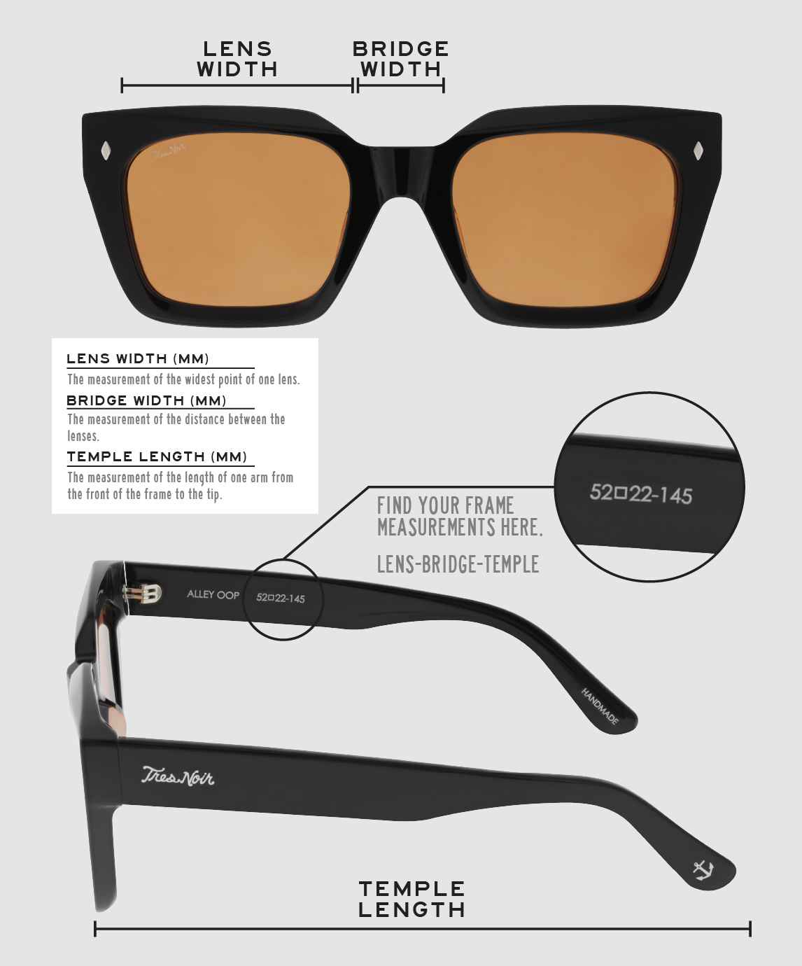 Lens Width: the measurement (in mm) of the widest point of one lens. Bridge Width: the measurement (in mm) of the distance between lenses. Temple Length: the measurement of the length of one arm from the front of the frame to the tip. Measurements are found on the inside of one of the arms in a lens-bridge-temple pattern.