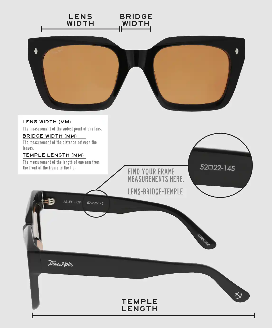 Lens Width: the measurement (in mm) of the widest point of one lens. Bridge Width: the measurement (in mm) of the distance between lenses. Temple Length: the measurement of the length of one arm from the front of the frame to the tip. Measurements are found on the inside of one of the arms in a lens-bridge-temple pattern.