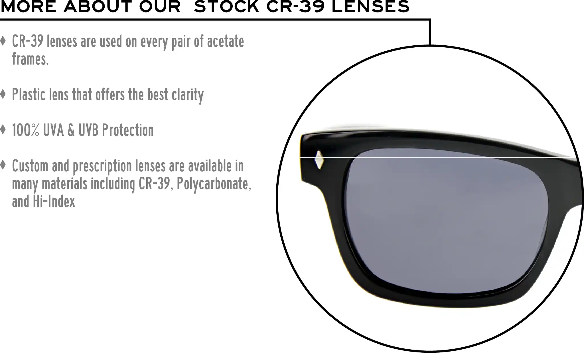 More about our stock cr-39 lenses: CR-39 lenses are used on every pair of acetate frames. Best plastic for clarity. 100% UVA & UVB protection. Shatterproof plastic. Custom and prescription lenses are available in many materials including CR-39, Polycarbonate, and Hi-Index.