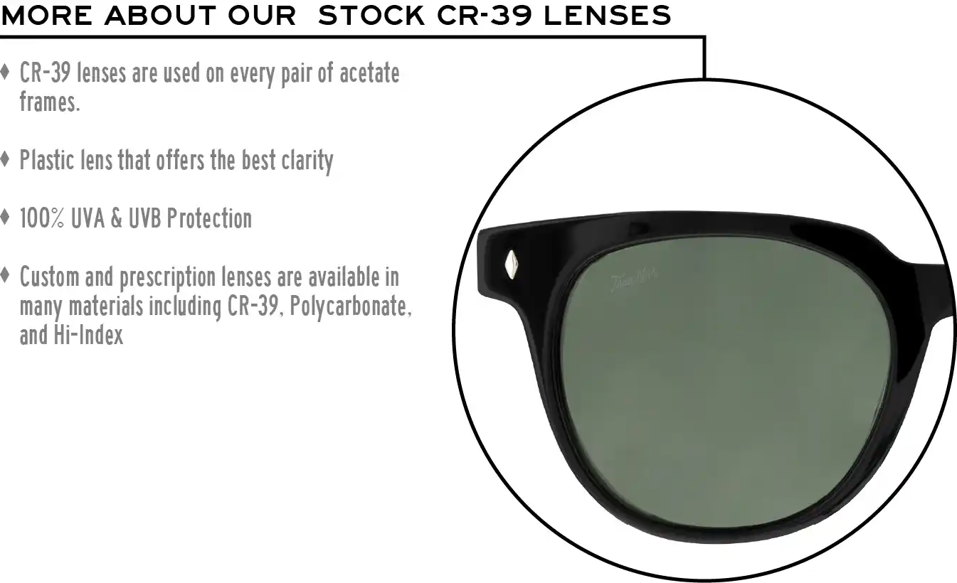 More about our stock cr-39 lenses: CR-39 lenses are used on every pair of acetate frames. Best plastic for clarity. 100% UVA & UVB protection. Shatterproof plastic. Custom and prescription lenses are available in many materials including CR-39, Polycarbonate, and Hi-Index.