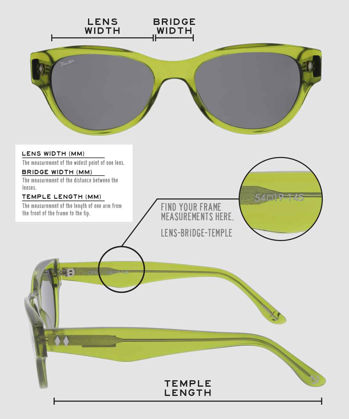 Lens Width: the measurement (in mm) of the widest point of one lens. Bridge Width: the measurement (in mm) of the distance between lenses. Temple Length: the measurement of the length of one arm from the front of the frame to the tip. Measurements are found on the inside of one of the arms in a lens-bridge-temple pattern.