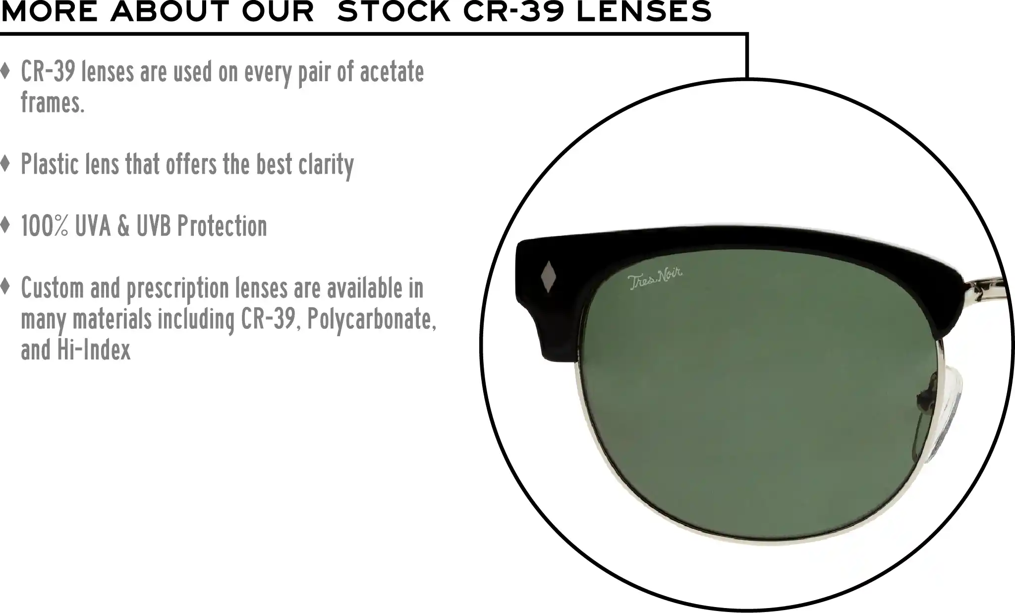 More about our stock cr-39 lenses: CR-39 lenses are used on every pair of acetate frames. Best plastic for clarity. 100% UVA & UVB protection. Shatterproof plastic. Custom and prescription lenses are available in many materials including CR-39, Polycarbonate, and Hi-Index.