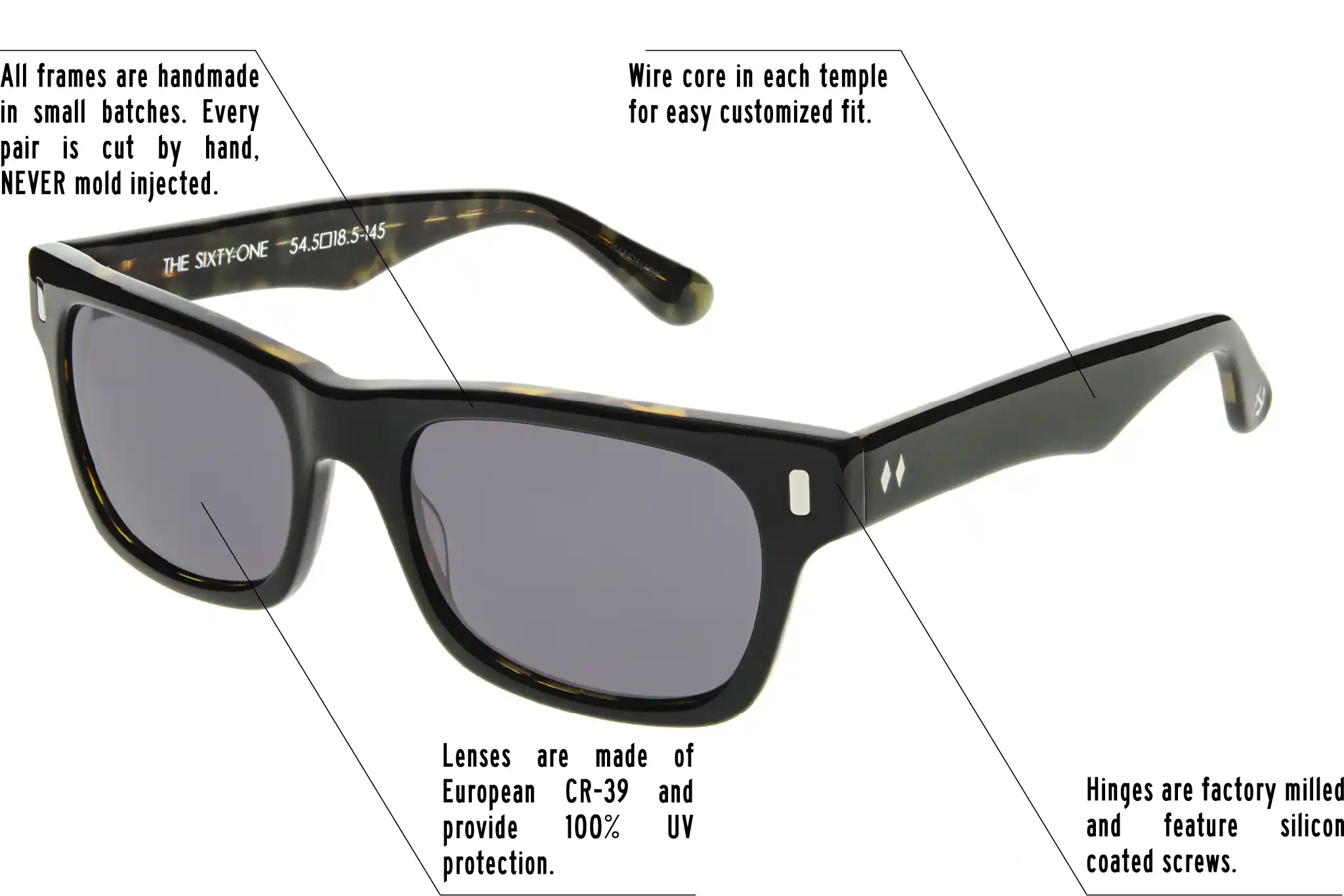 Hinges are factory milled and feature silicon coated screws. All frames are handmade in small batches. Every pair is cut by hand. Never Mold injected. Wire core in each temple for easy customized fit. Lenses are made of shatterproof European CR-39 and provide 100% UV protection.