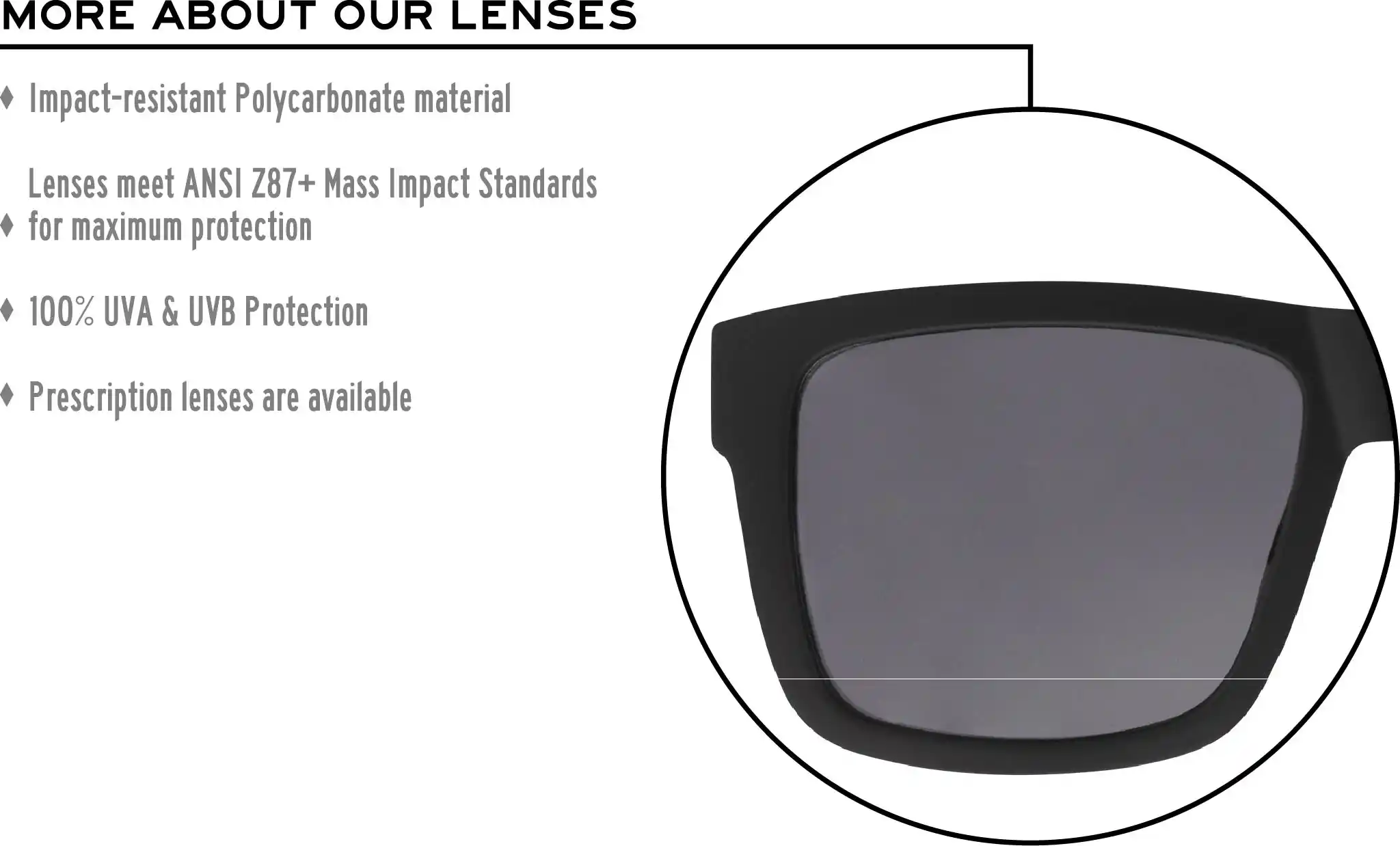 More about our lenses. Impact-resistant Polycarbonate material. Lenses meet ANSI Z87+ Mass Impact Standards for maximum protection. 100% UVA & UVB Protection. Single Vision prescription lenses are available.