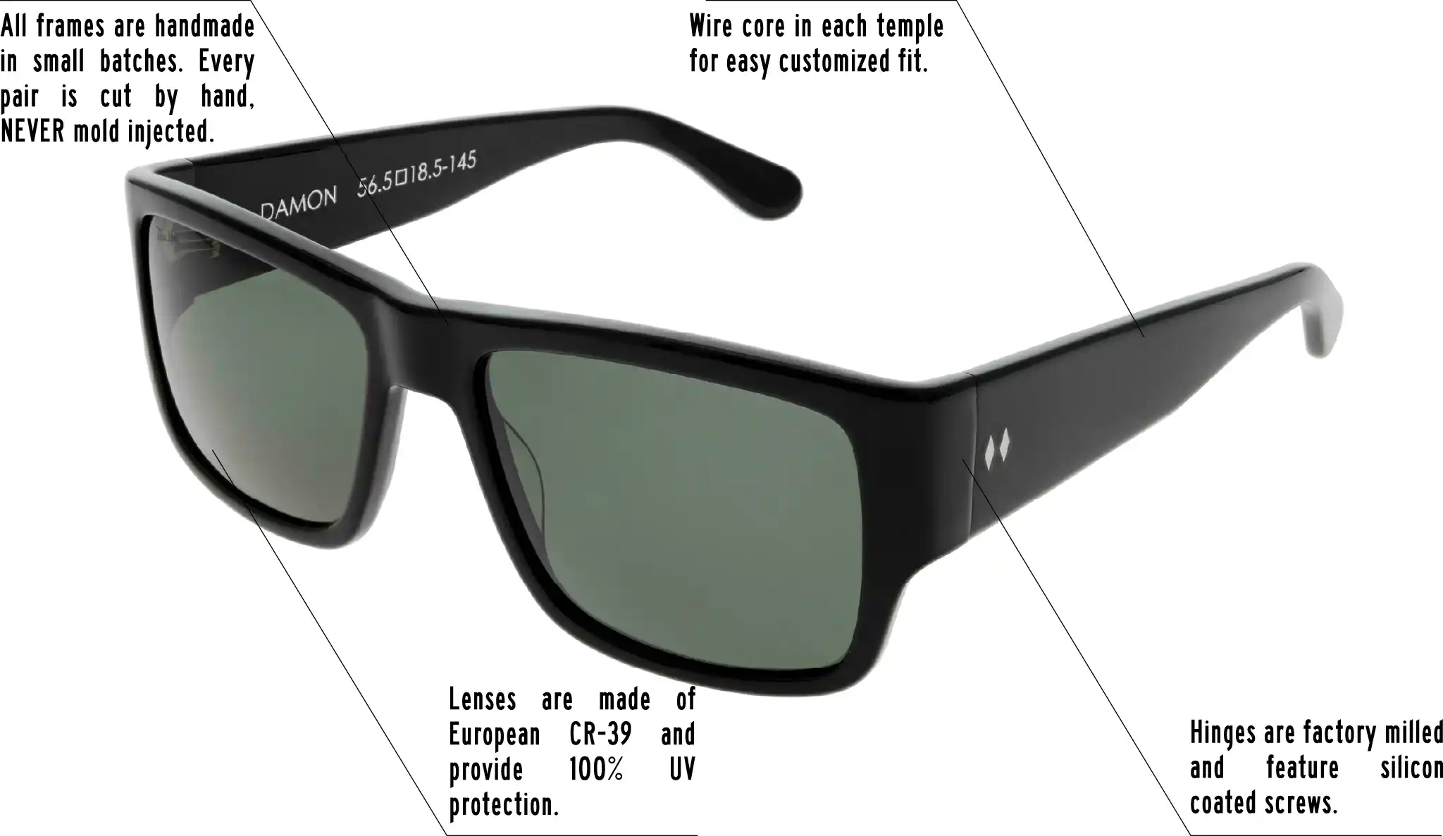 Hinges are factory milled and feature silicon coated screws. All frames are handmade in small batches. Every pair is cut by hand. Never Mold injected. Wire core in each temple for easy customized fit. Lenses are made of shatterproof European CR-39 and provide 100% UV protection.