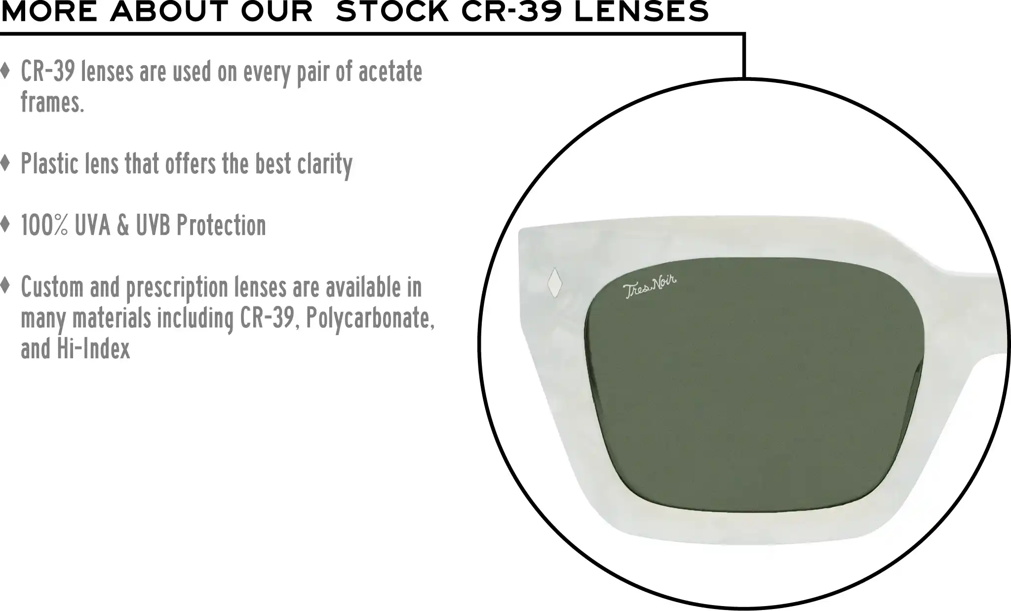 More about our stock cr-39 lenses: CR-39 lenses are used on every pair of acetate frames. Best plastic for clarity. 100% UVA & UVB protection. Shatterproof plastic. Custom and prescription lenses are available in many materials including CR-39, Polycarbonate, and Hi-Index.