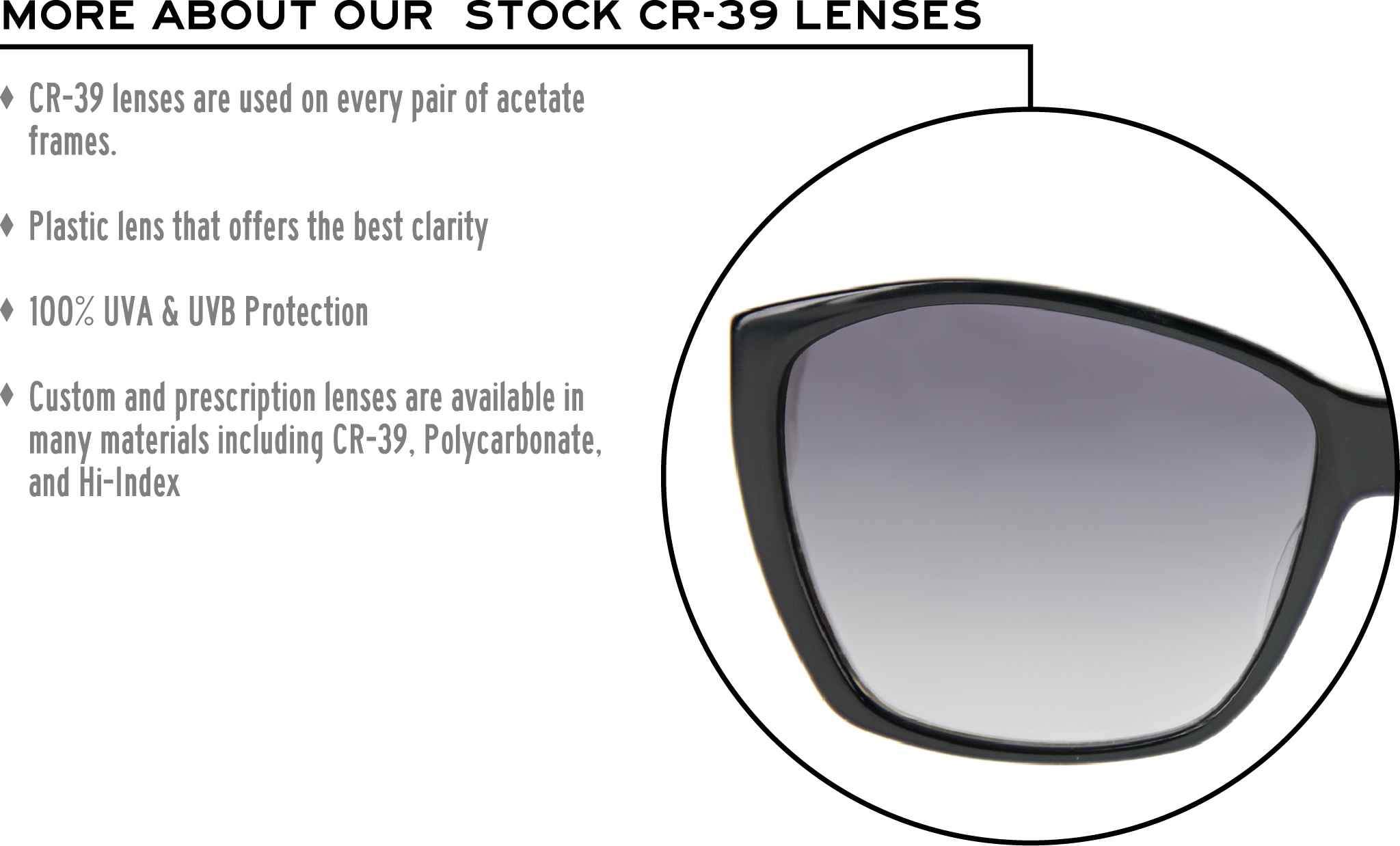 More about our stock cr-39 lenses: CR-39 lenses are used on every pair of acetate frames. Best plastic for clarity. 100% UVA & UVB protection. Shatterproof plastic. Custom and prescription lenses are available in many materials including CR-39, Polycarbonate, and Hi-Index.