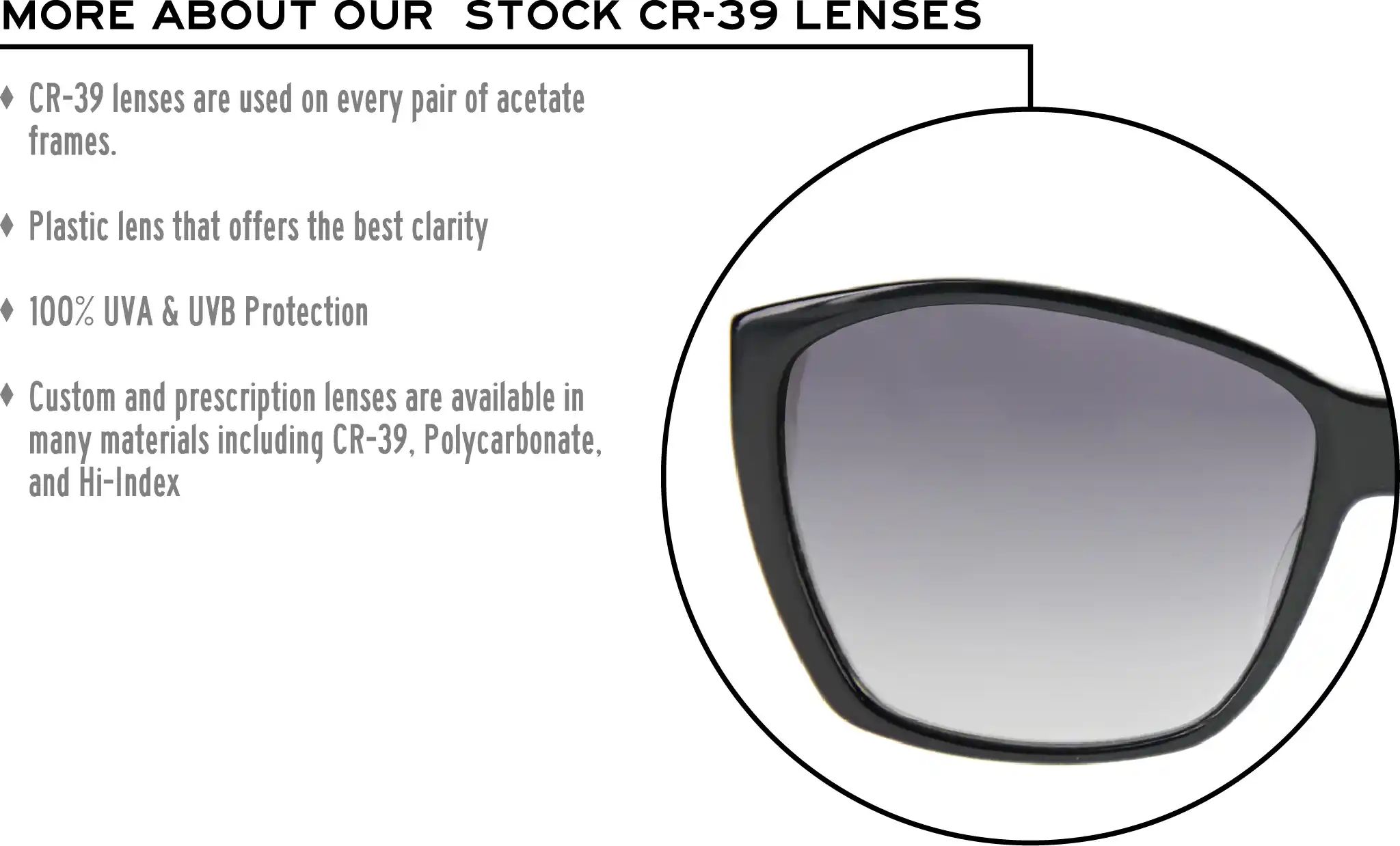 More about our stock cr-39 lenses: CR-39 lenses are used on every pair of acetate frames. Best plastic for clarity. 100% UVA & UVB protection. Shatterproof plastic. Custom and prescription lenses are available in many materials including CR-39, Polycarbonate, and Hi-Index.