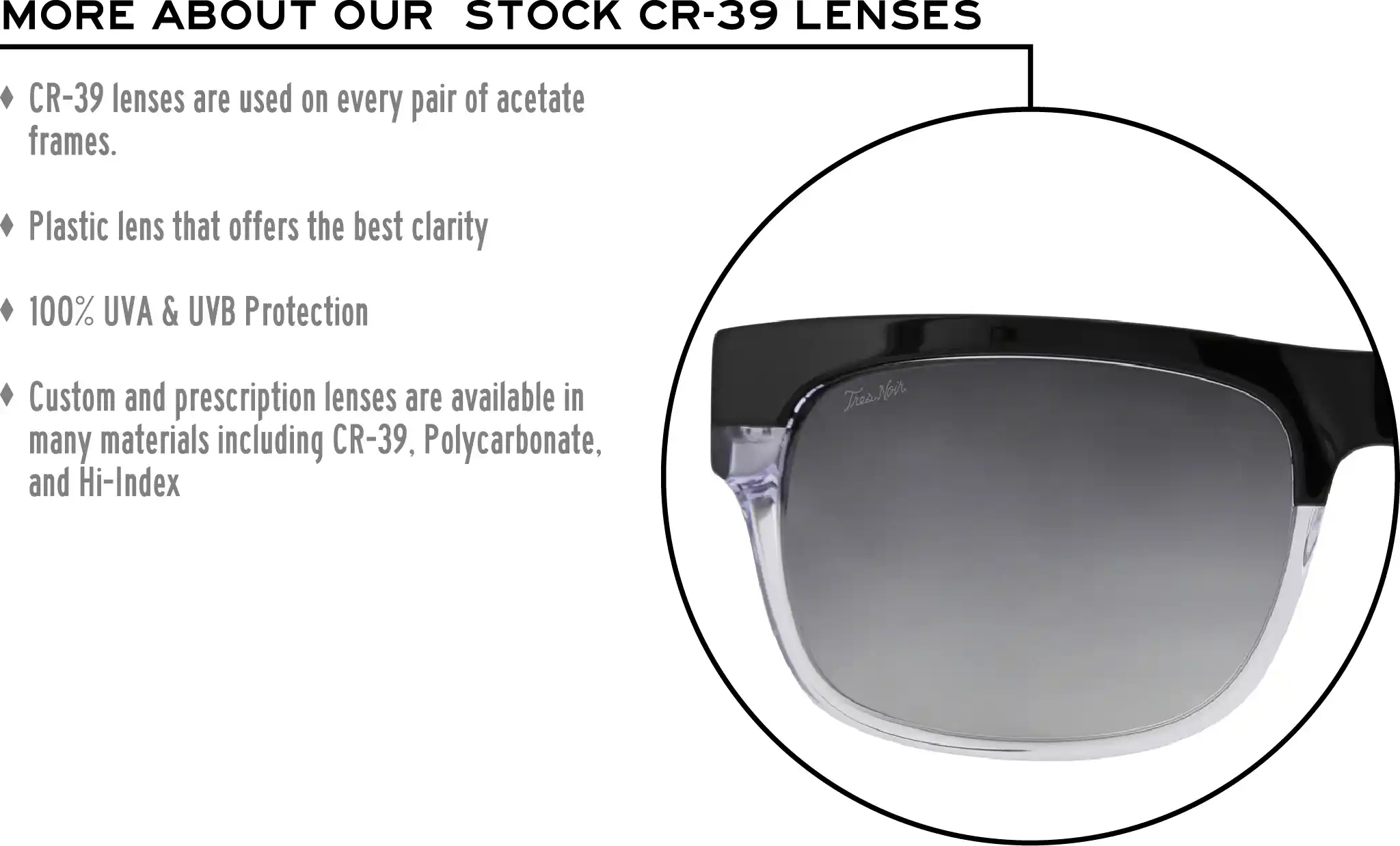More about our stock cr-39 lenses: CR-39 lenses are used on every pair of acetate frames. Best plastic for clarity. 100% UVA & UVB protection. Shatterproof plastic. Custom and prescription lenses are available in many materials including CR-39, Polycarbonate, and Hi-Index.