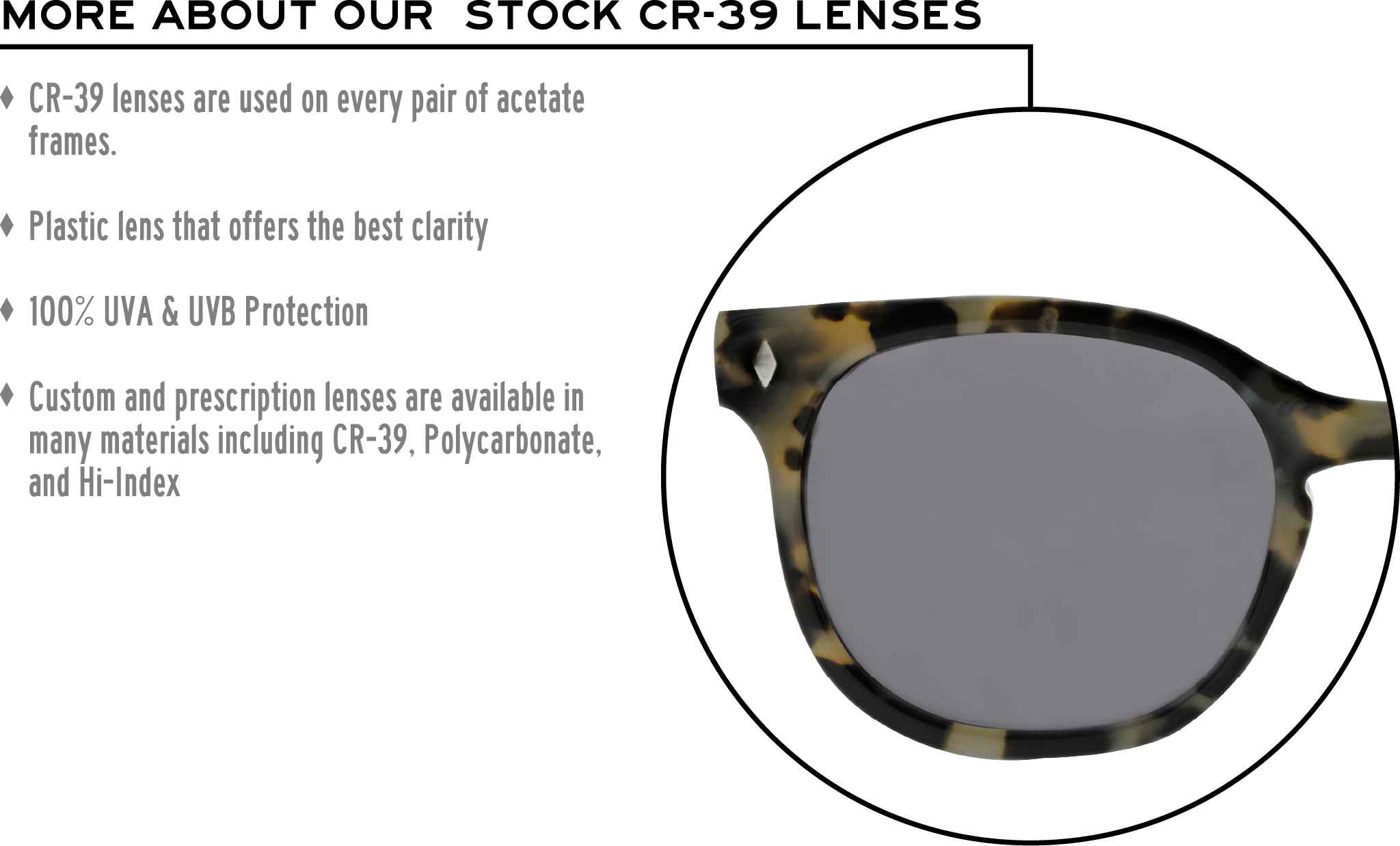 More about our stock cr-39 lenses: CR-39 lenses are used on every pair of acetate frames. Best plastic for clarity. 100% UVA & UVB protection. Shatterproof plastic. Custom and prescription lenses are available in many materials including CR-39, Polycarbonate, and Hi-Index.