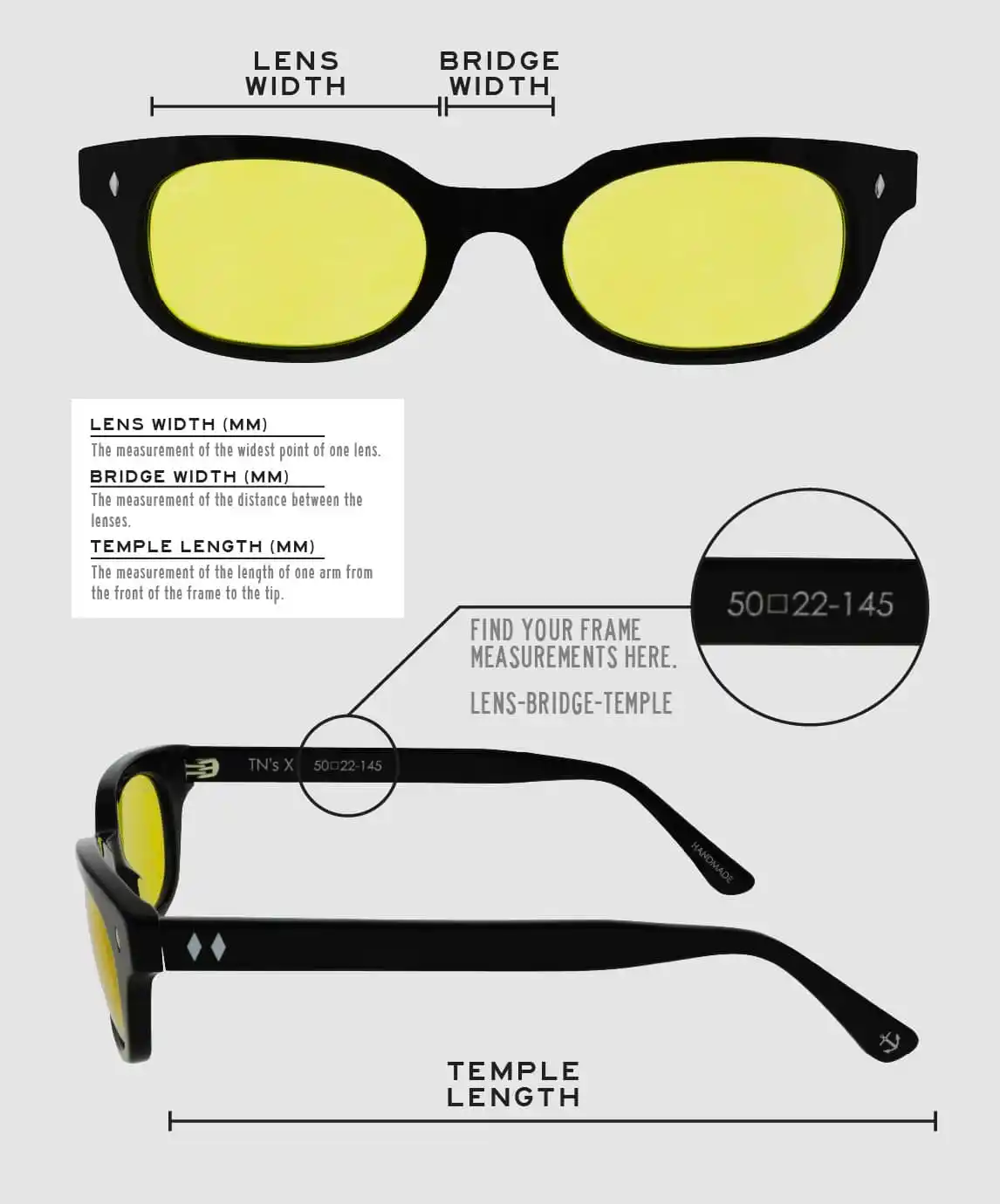 Lens Width: the measurement (in mm) of the widest point of one lens. Bridge Width: the measurement (in mm) of the distance between lenses. Temple Length: the measurement of the length of one arm from the front of the frame to the tip. Measurements are found on the inside of one of the arms in a lens-bridge-temple pattern.