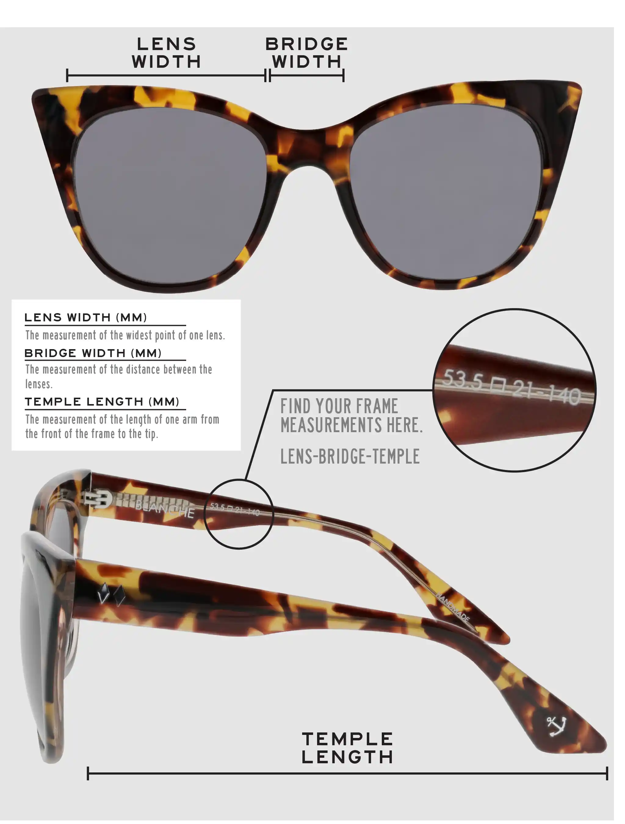 Lens Width: the measurement (in mm) of the widest point of one lens. Bridge Width: the measurement (in mm) of the distance between lenses. Temple Length: the measurement of the length of one arm from the front of the frame to the tip. Measurements are found on the inside of one of the arms in a lens-bridge-temple pattern.