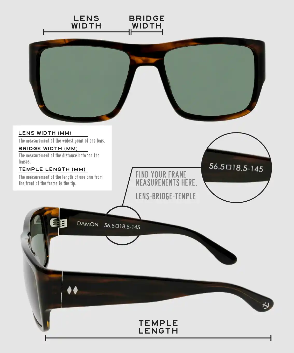 Lens Width: the measurement (in mm) of the widest point of one lens. Bridge Width: the measurement (in mm) of the distance between lenses. Temple Length: the measurement of the length of one arm from the front of the frame to the tip. Measurements are found on the inside of one of the arms in a lens-bridge-temple pattern.