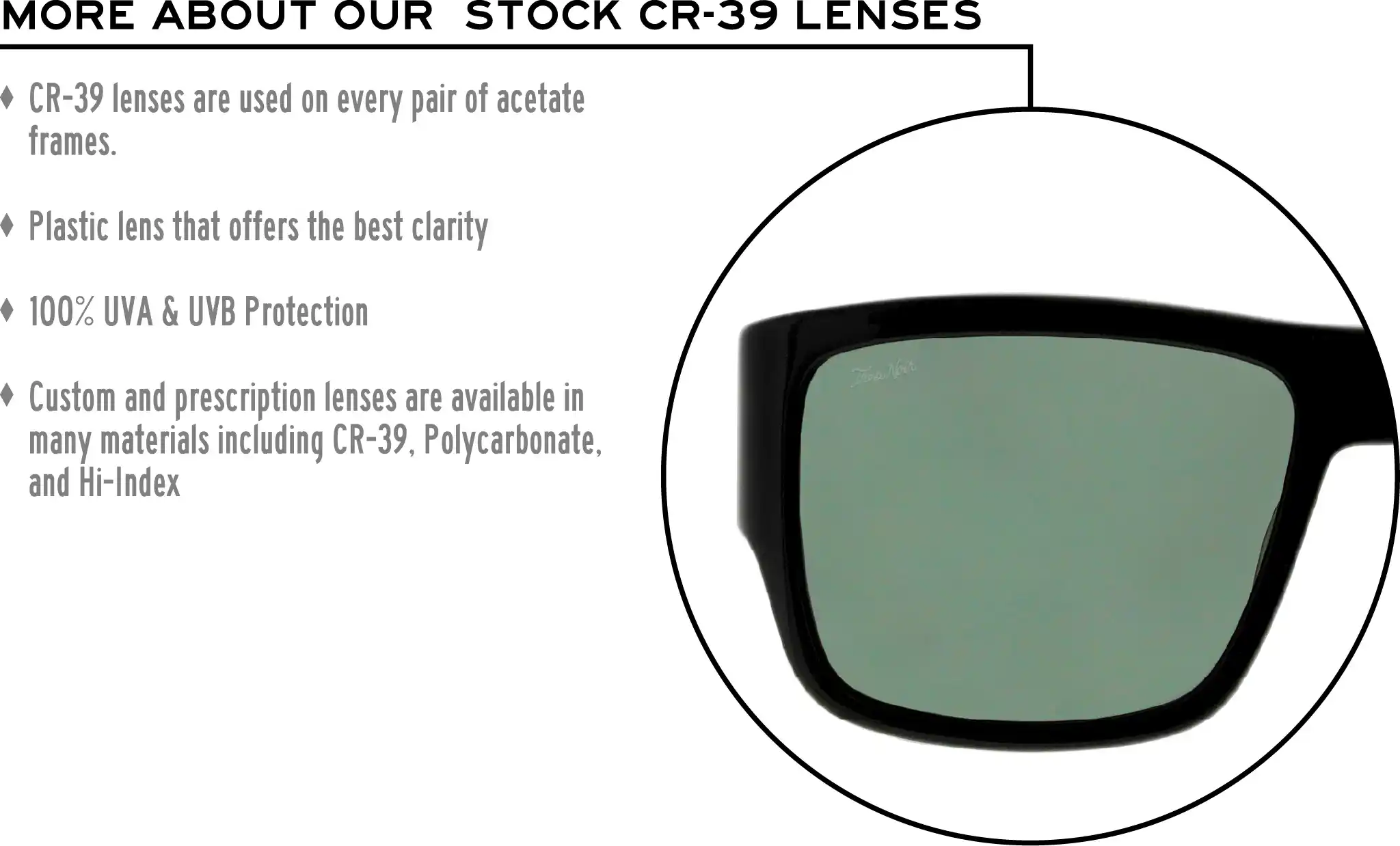 More about our stock cr-39 lenses: CR-39 lenses are used on every pair of acetate frames. Best plastic for clarity. 100% UVA & UVB protection. Shatterproof plastic. Custom and prescription lenses are available in many materials including CR-39, Polycarbonate, and Hi-Index.