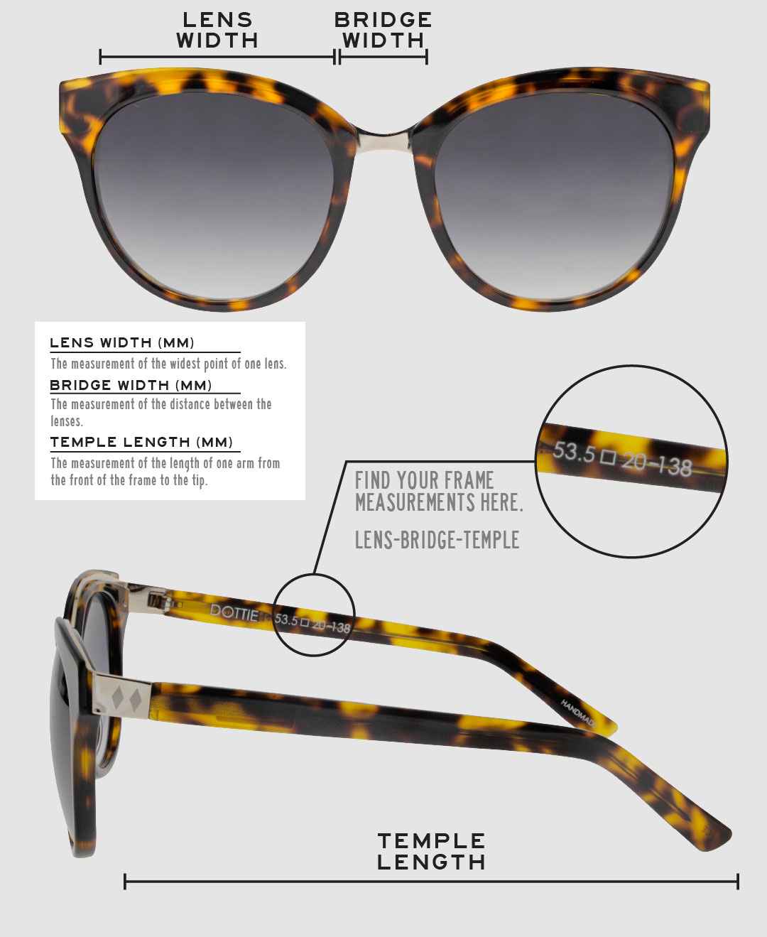Lens Width: the measurement (in mm) of the widest point of one lens. Bridge Width: the measurement (in mm) of the distance between lenses. Temple Length: the measurement of the length of one arm from the front of the frame to the tip. Measurements are found on the inside of one of the arms in a lens-bridge-temple pattern.