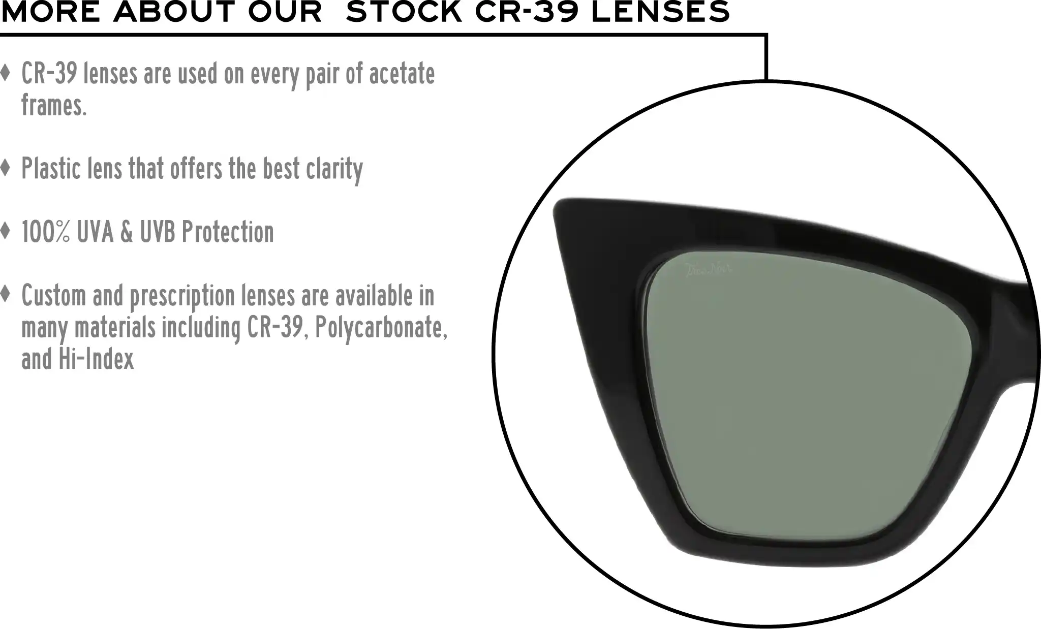 More about our stock cr-39 lenses: CR-39 lenses are used on every pair of acetate frames. Best plastic for clarity. 100% UVA & UVB protection. Shatterproof plastic. Custom and prescription lenses are available in many materials including CR-39, Polycarbonate, and Hi-Index.