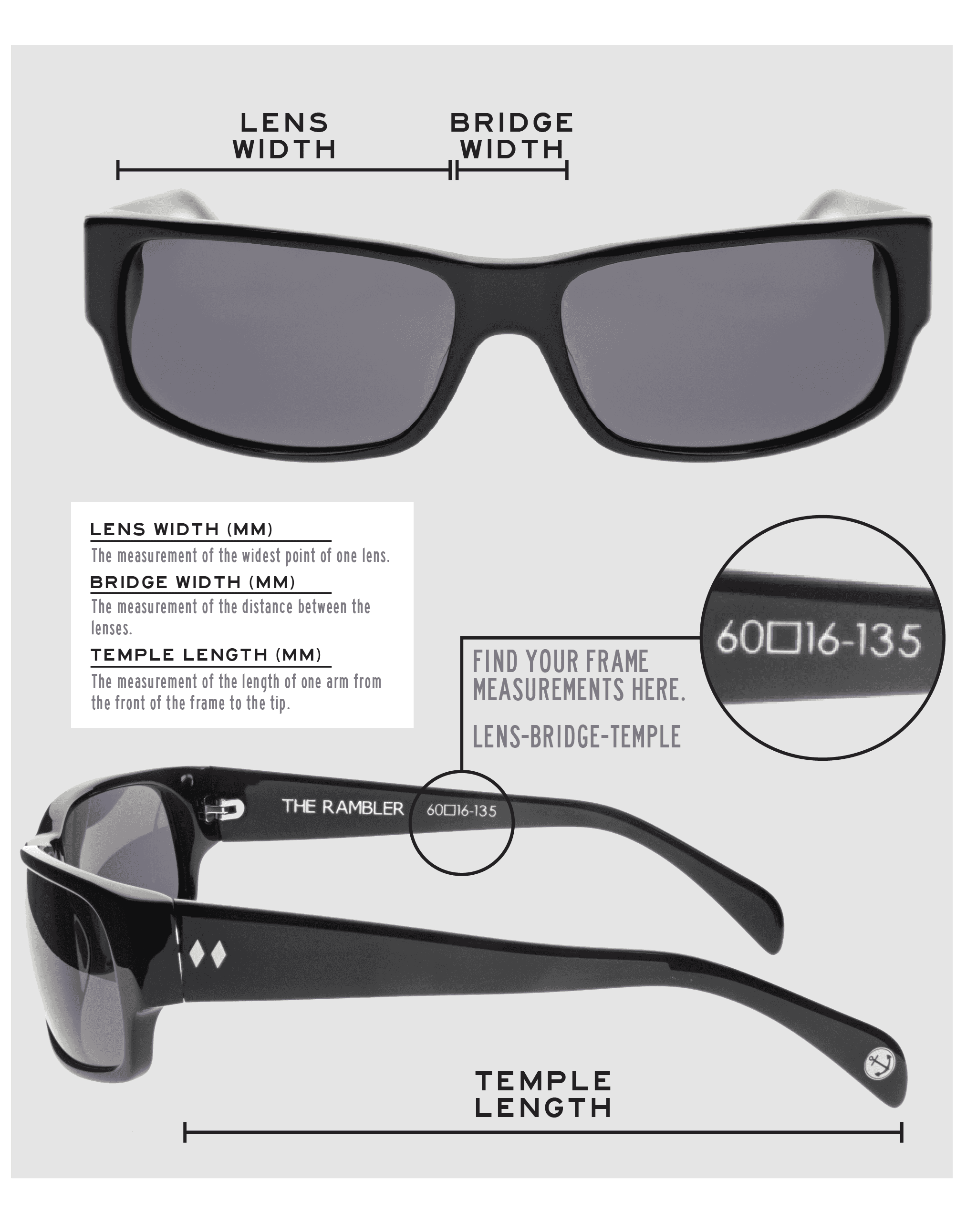 Lens Width: the measurement (in mm) of the widest point of one lens. Bridge Width: the measurement (in mm) of the distance between lenses. Temple Length: the measurement of the length of one arm from the front of the frame to the tip. Measurements are found on the inside of one of the arms in a lens-bridge-temple pattern.