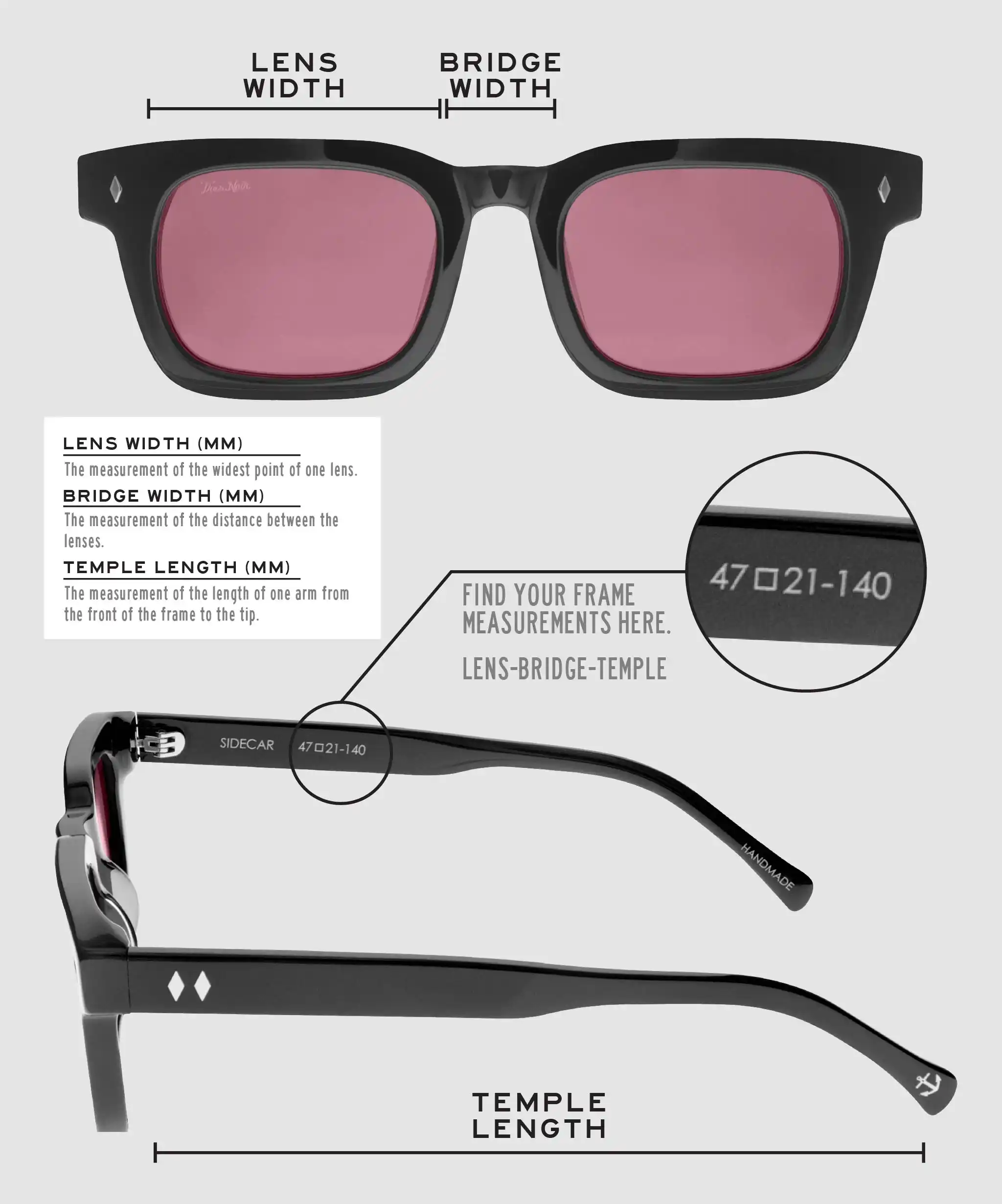 Lens Width: the measurement (in mm) of the widest point of one lens. Bridge Width: the measurement (in mm) of the distance between lenses. Temple Length: the measurement of the length of one arm from the front of the frame to the tip. Measurements are found on the inside of one of the arms in a lens-bridge-temple pattern.