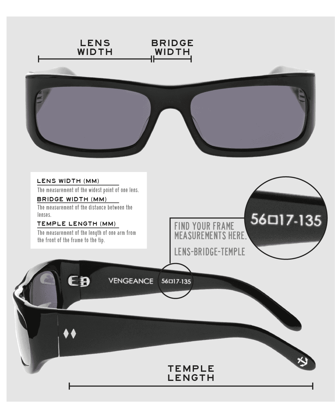 Lens Width: the measurement (in mm) of the widest point of one lens. Bridge Width: the measurement (in mm) of the distance between lenses. Temple Length: the measurement of the length of one arm from the front of the frame to the tip. Measurements are found on the inside of one of the arms in a lens-bridge-temple pattern.