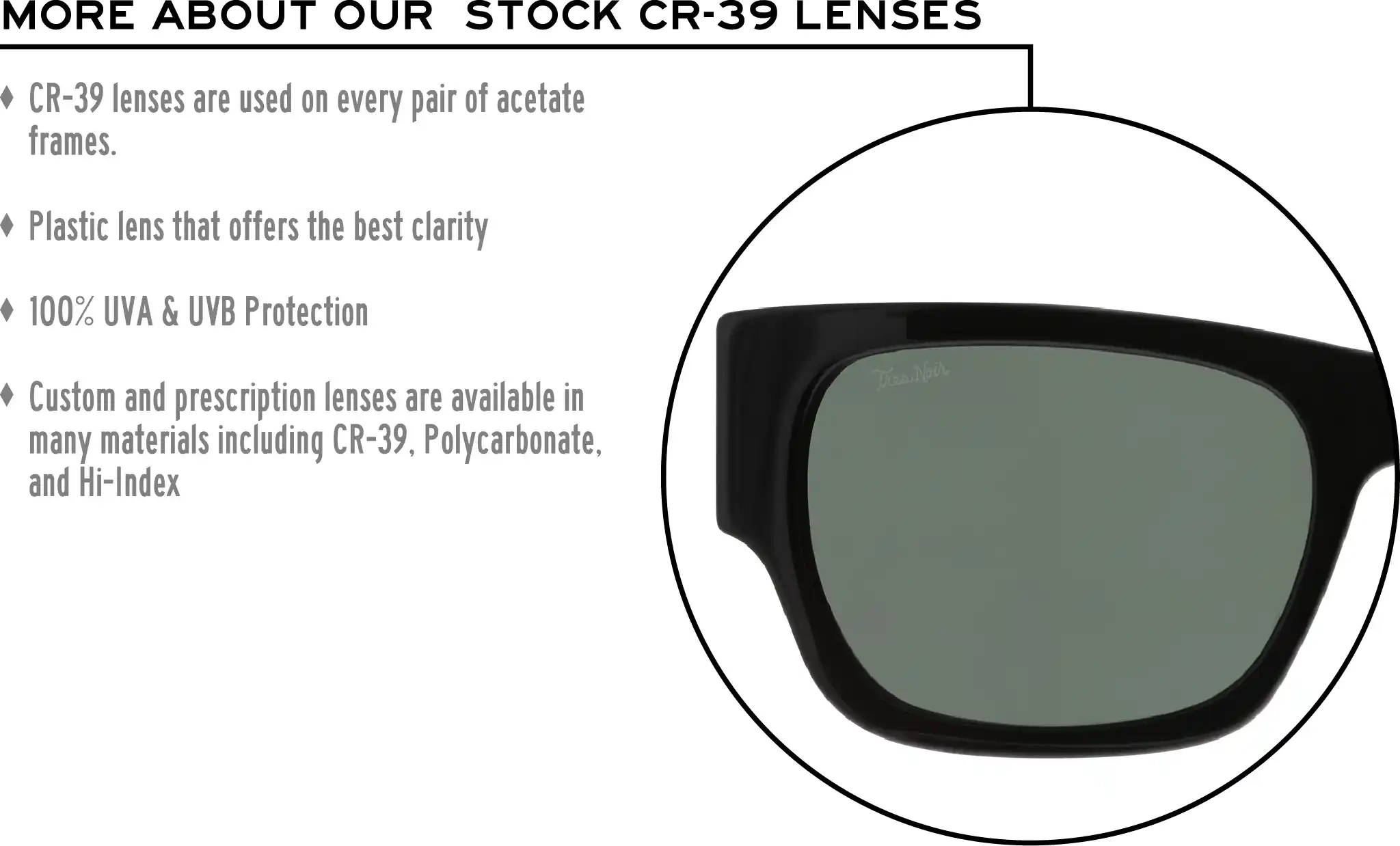 More about our stock cr-39 lenses: CR-39 lenses are used on every pair of acetate frames. Best plastic for clarity. 100% UVA & UVB protection. Shatterproof plastic. Custom and prescription lenses are available in many materials including CR-39, Polycarbonate, and Hi-Index.
