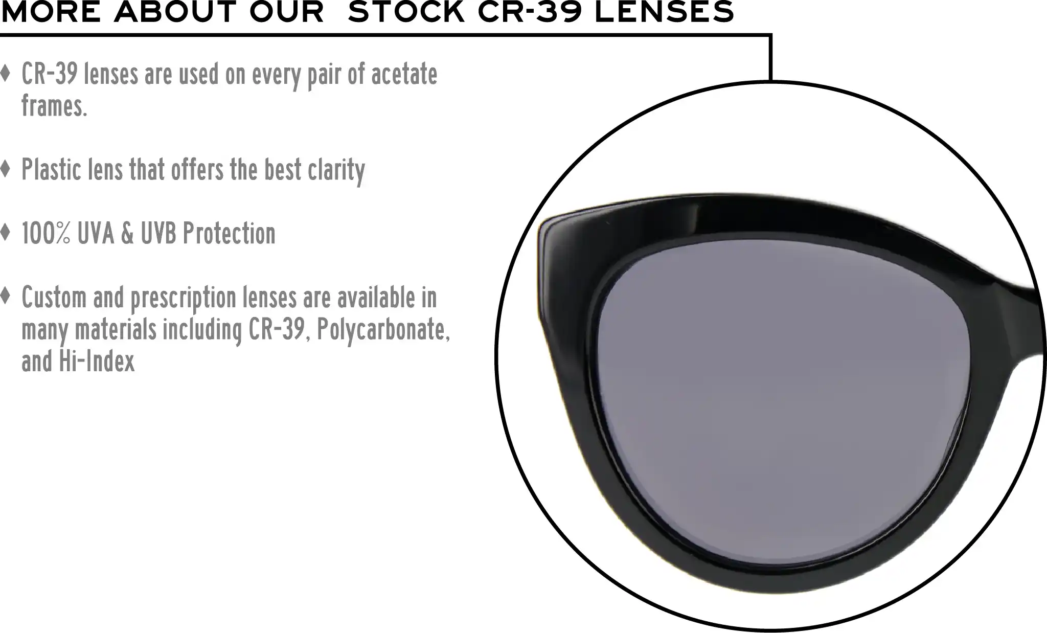 More about our stock cr-39 lenses: CR-39 lenses are used on every pair of acetate frames. Best plastic for clarity. 100% UVA & UVB protection. Shatterproof plastic. Custom and prescription lenses are available in many materials including CR-39, Polycarbonate, and Hi-Index.