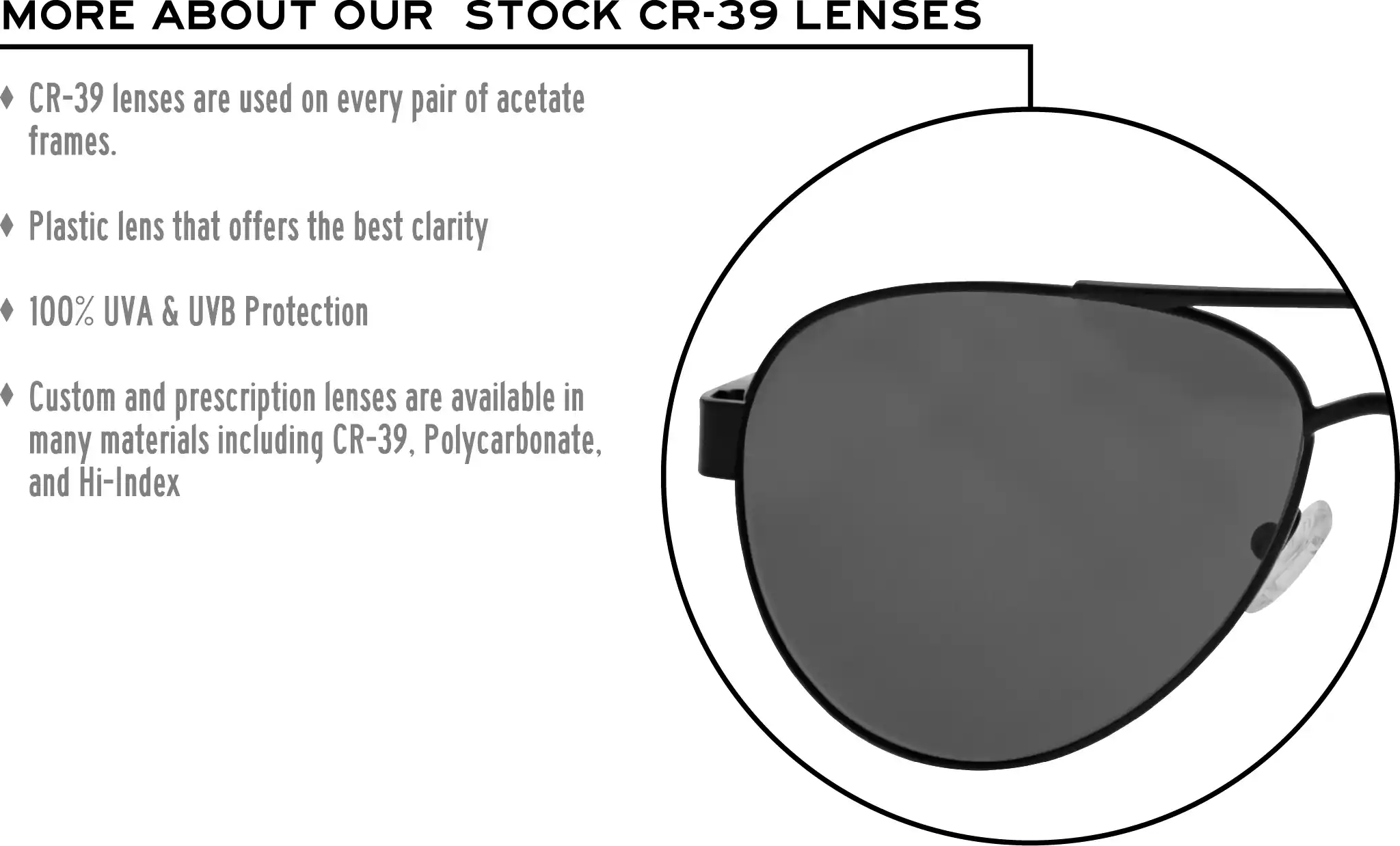 More about our stock cr-39 lenses: CR-39 lenses are used on every pair of acetate frames. Best plastic for clarity. 100% UVA & UVB protection. Shatterproof plastic. Custom and prescription lenses are available in many materials including CR-39, Polycarbonate, and Hi-Index.